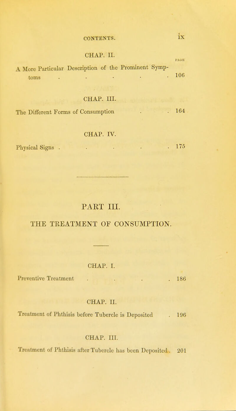 CHAP. II. TAOE A More Particular Description of the Prominent Symp- toms . . • • -106 CHAP. III. The Different Forms of Consumption . .164 CHAP. IV. Physical Signs . . • • .175 PART III. THE TREATMENT OF CONSUMPTION. CHAP. I. Preventive Treatment . . . .186 CHAP. II. Treatment of Phthisis before Tubercle is Deposited . 196 CHAP. III. Treatment of Phthisis after Tubercle has been Deposited . 201