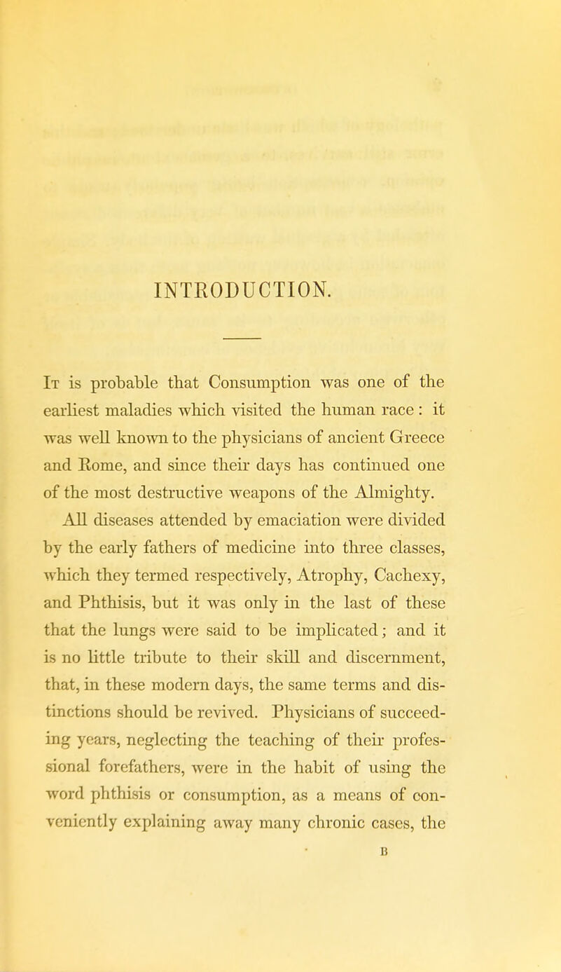 INTRODUCTION. It is probable that Consumption was one of the earliest maladies which visited the human race : it was well known to the physicians of ancient Greece and Eome, and since their days has continued one of the most destructive weapons of the Almighty. All diseases attended by emaciation were divided by the early fathers of medicine into three classes, which they termed respectively, Atrophy, Cachexy, and Phthisis, but it was only in the last of these that the lungs were said to be implicated; and it is no little tribute to their skill and discernment, that, in these modern days, the same terms and dis- tinctions should be revived. Physicians of succeed- ing years, neglecting the teaching of their profes- sional forefathers, were in the habit of using the word phthisis or consumption, as a means of con- veniently explaining away many chronic cases, the B