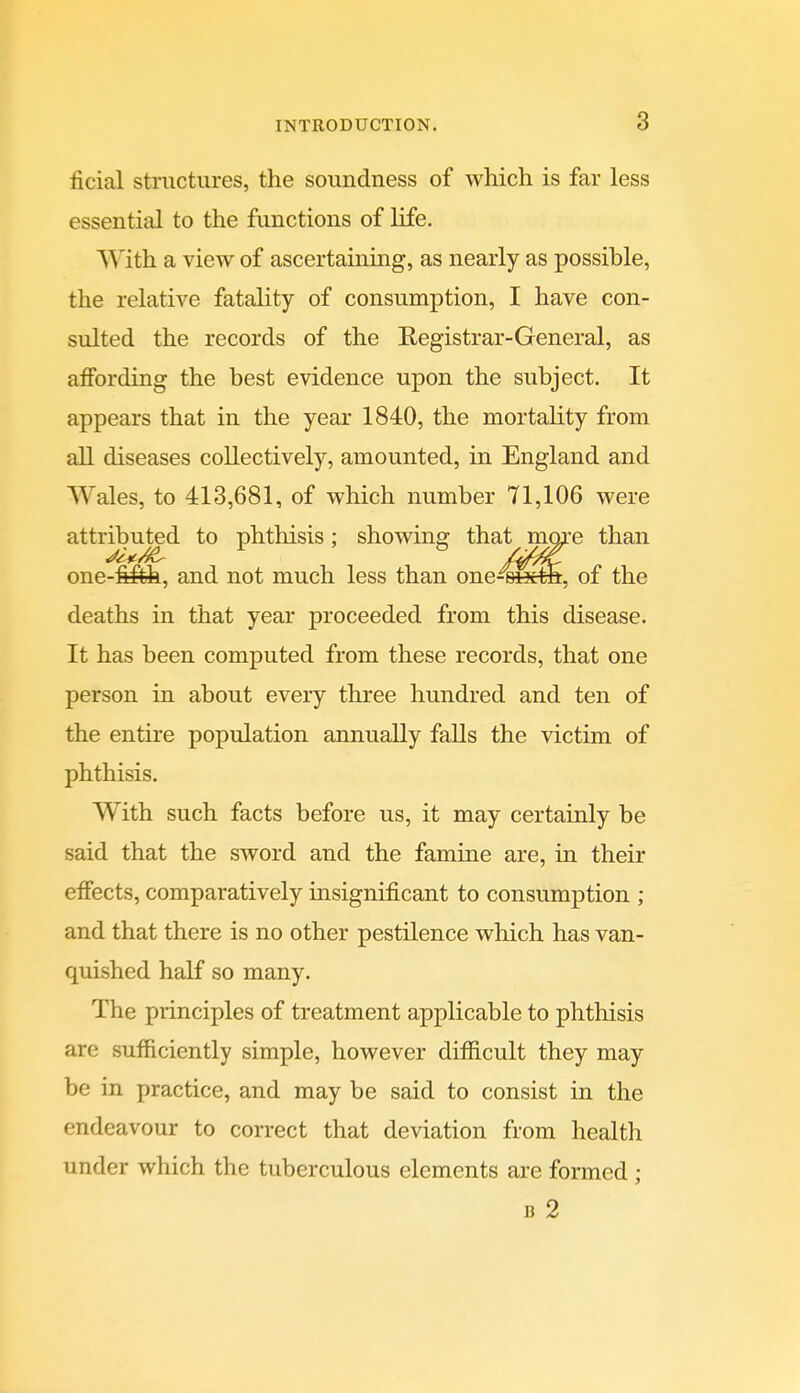 ficial structures, the soundness of which is far less essential to the functions of life. V^ith a view of ascertaining, as nearly as possible, the relative fatality of consumption, I have con- sulted the records of the Registrar-General, as affording the best evidence upon the subject. It appears that in the year 1840, the mortality from all diseases collectively, amounted, in England and Wales, to 413,681, of which number 71,106 were attributed to phthisis : showing that more than one-filfeh, and not much less than one-oixth, of the deaths in that year proceeded from this disease. It has been computed from these records, that one person in about every three hundred and ten of the entire population annually falls the victim of phthisis. With such facts before us, it may certainly be said that the sword and the famine are, in their effects, comparatively insignificant to consumption ; and that there is no other pestilence which has van- quished half so many. The principles of treatment applicable to phthisis are sufficiently simple, however difficult they may be in practice, and may be said to consist in the endeavour to correct that deviation from health under which the tuberculous elements are formed; B 2