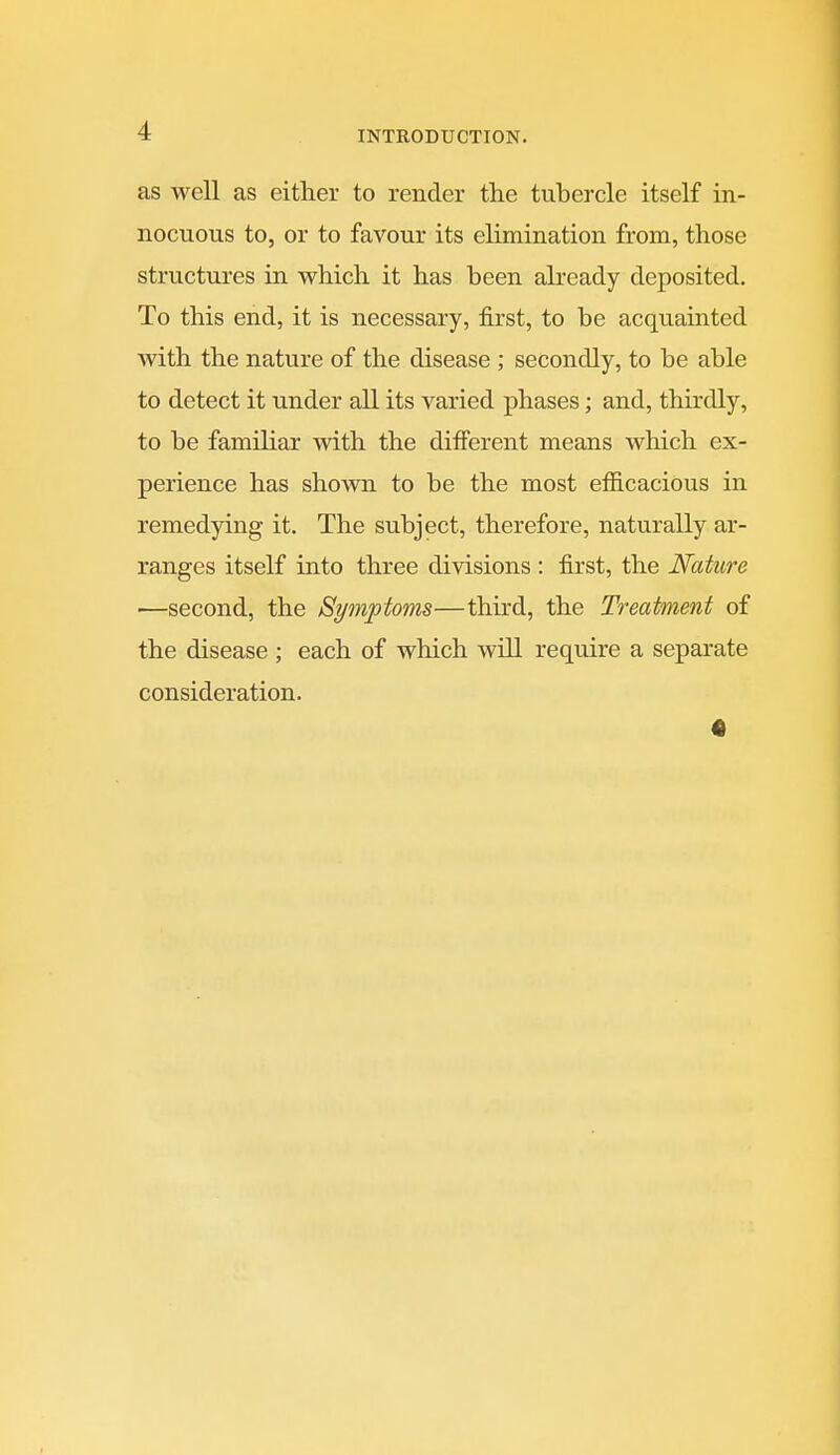 as well as either to render the tubercle itself in- nocuous to, or to favour its elimination from, those structures in which it has been already deposited. To this end, it is necessary, first, to be acquainted with the nature of the disease ; secondly, to be able to detect it under all its varied phases; and, thirdly, to be familiar with the different means wliich ex- perience has shown to be the most efiicacious in remedying it. The subject, therefore, naturally ar- ranges itself into three divisions : first, the Nature •—second, the Symptoms—third, the Treatment of the disease ; each of which will require a separate consideration.