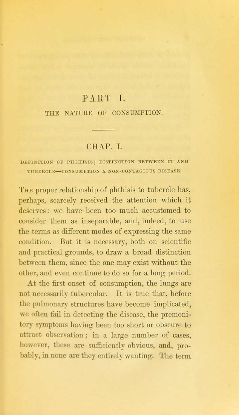 PART I. THE NATURE OF CONSUMPTION. CHAP. I. DEFINITION OF PHTHISIS; DISTINCTION BETWEEN IT AND TUBEKCLE CONSUMPTION A NON-CONTAGIOTJS DISEASE. The proper relationship of phthisis to tubercle has, perhaps, scarcely received the attention which it deserves: we have been too much accustomed to consider them as inseparable, and, indeed, to use the terms as different modes of expressing the same condition. But it is necessary, both on scientific and practical grounds, to draw a broad distinction between them, since the one may exist without the other, and even continue to do so for a long period. At the first onset of consumption, the lungs are not necessarily tubercular. It is true that, before the pulmonary structures have become implicated, we often fail in detecting the disease, the premoni- tory symptoms having been too short or obscure to attract observation; in a large number of cases, however, these are sufficiently obvious, and, pro- bably, in none are they entirely wanting. The term