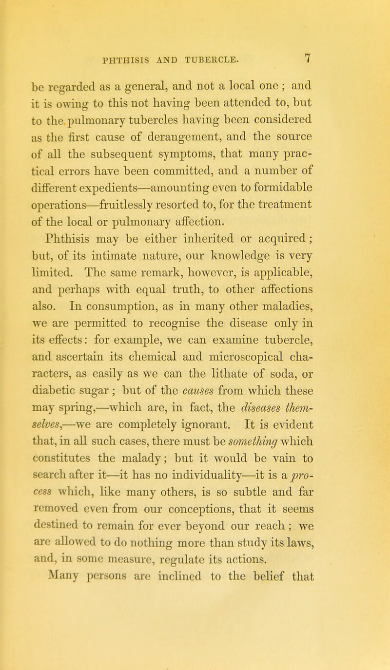 be regarded as a general, and not a local one ; and it is owing to this not having been attended to, but to the pulmonary tubercles having been considered as the first cause of derangement, and the source of all the subsequent symptoms, that many prac- tical errors have been committed, and a number of difierent expedients—amounting even to formidable operations—fruitlessly resorted to, for the treatment of the local or pulmonary affection. Phthisis may be either inherited or acquired ; but, of its intimate nature, our knowledge is very limited. The same remark, however, is applicable, and perhaps with equal truth, to other affections also. In consumption, as in many other maladies, we are permitted to recognise the disease only in its effects: for example, we can examine tubercle, and ascertain its chemical and microscopical cha- racters, as easily as we can the lithate of soda, or diabetic sugar; but of the causes from which these may spring,—which are, in fact, the diseases them- selves,—we are completely ignorant. It is evident that, in all such cases, there must be sometJiing wliich constitutes the malady; but it would be vain to search after it—it has no individuality—it is a pro- cess which, like many others, is so subtle and far removed even from our conceptions, that it seems destined to remain for ever beyond our reach; we are allowed to do nothing more than study its laws, and, in some measure, regulate its actions. Many persons are inclined to the belief that