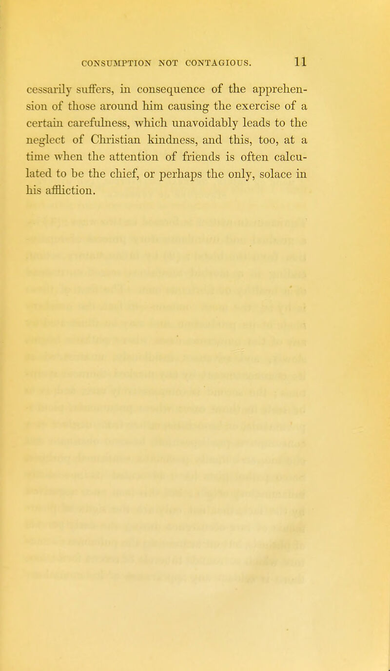 cessarily siiflfers, in consequence of the apprehen- sion of those around him causing the exercise of a certain carefulness, which unavoidably leads to the neglect of Chiistian kindness, and this, too, at a time when the attention of friends is often calcu- lated to be the chief, or perhaps the only, solace in his affliction.