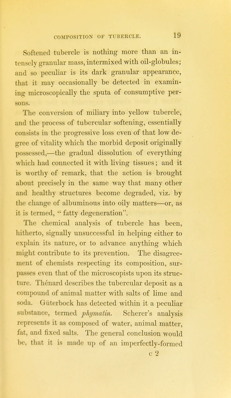 Softened tubercle is nothing more than an in- tensely granular mass, intermixed with oil-globules; and so peculiar is its dark granular appearance, that it may occasionally be detected in examin- ing microscopically the sputa of consumptive per- sons. The conversion of miliary into yeUow tubercle, and the process of tubercular softening, essentially consists in the progressive loss even of that low de- gree of vitality which the morbid deposit originally possessed,—the gradual dissolution of everything which had connected it with living tissues; and it is worthy of remark, that the action is brought about precisely in the same way that many other and healthy structures become degraded, viz. by the change of albuminous into oily matters—or, as it is termed,  fatty degeneration. The chemical analysis of tubercle has been, hitherto, signally unsuccessful in helping either to explain its nature, or to advance anything which might contribute to its prevention. The disagree- ment of chemists respecting its composition, sur- passes even that of the microscopists upon its struc- ture. Thenard describes the tubercular deposit as a compound of animal matter with salts of lime and soda. Giiterbock has detected within it a peculiar substance, termed phjmatin. Scherer's analysis represents it as composed of water, animal matter, fat, and fixed salts. The general conclusion would be, that it is made up of an imperfectly-formed c 2