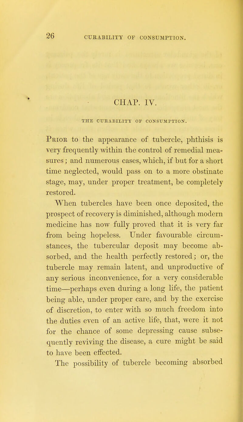 CHAP. IV. THE CTJBABIIITY OF CONSUMPTION. Prior to the appearance of tubercle, phthisis is very frequently mthin the control of remedial mea- sures ; and numerous cases, which, if but for a short time neglected, would pass on to a more obstinate stage, may, under proper treatment, be completely restored. When tubercles have been once dejDosited, the prospect of recovery is diminished, although modern medicine has now fully proved that it is very far from being hopeless. Under favourable cuxum- stances, the tubercular deposit may become ab- sorbed, and the health perfectly restored; or, the tubercle may remain latent, and unproductive of any serious inconvenience, for a very considerable time—perhaps even during a long life, the patient being able, under proper care, and by the exercise of discretion, to enter with so much freedom into the duties even of an active life, that, were it not for the chance of some depressing cause subse- quently reviving the disease, a cure might be said to have been effected. The possibility of tubercle becoming absorbed