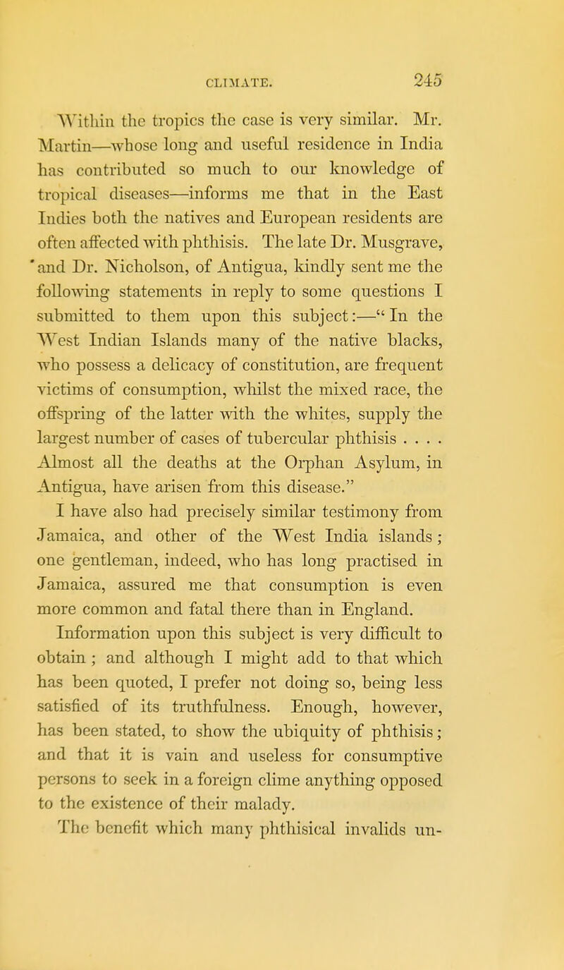 Within the tropics the case is very similar. Mr. Martin—whose long and useful residence in India has contributed so much to our knowledge of tropical diseases—informs me that in the East Indies both the natives and European residents are often affected with phthisis. The late Dr. Musgrave, ' and Dr. Nicholson, of Antigua, Idndly sent me the foUoAving statements in reply to some questions I submitted to them upon this subject:— In the West Indian Islands many of the native blacks, who possess a delicacy of constitution, are frequent victims of consumption, whilst the mixed race, the offspring of the latter with the whites, supply the largest number of cases of tubercular phthisis .... Almost all the deaths at the Orphan Asylum, in Antigua, have arisen from this disease. I have also had precisely similar testimony from Jamaica, and other of the West India islands ; one gentleman, indeed, who has long practised in Jamaica, assured me that consumption is even more common and fatal there than in England. Information upon this subject is very difficult to obtain ; and although I might add to that which has been quoted, I prefer not doing so, being less satisfied of its truthfulness. Enough, however, has been stated, to show the ubiquity of phthisis ; and that it is vain and useless for consumptive persons to seek in a foreign clime anything opposed to the existence of their malady. The benefit which many phthisical invalids un-