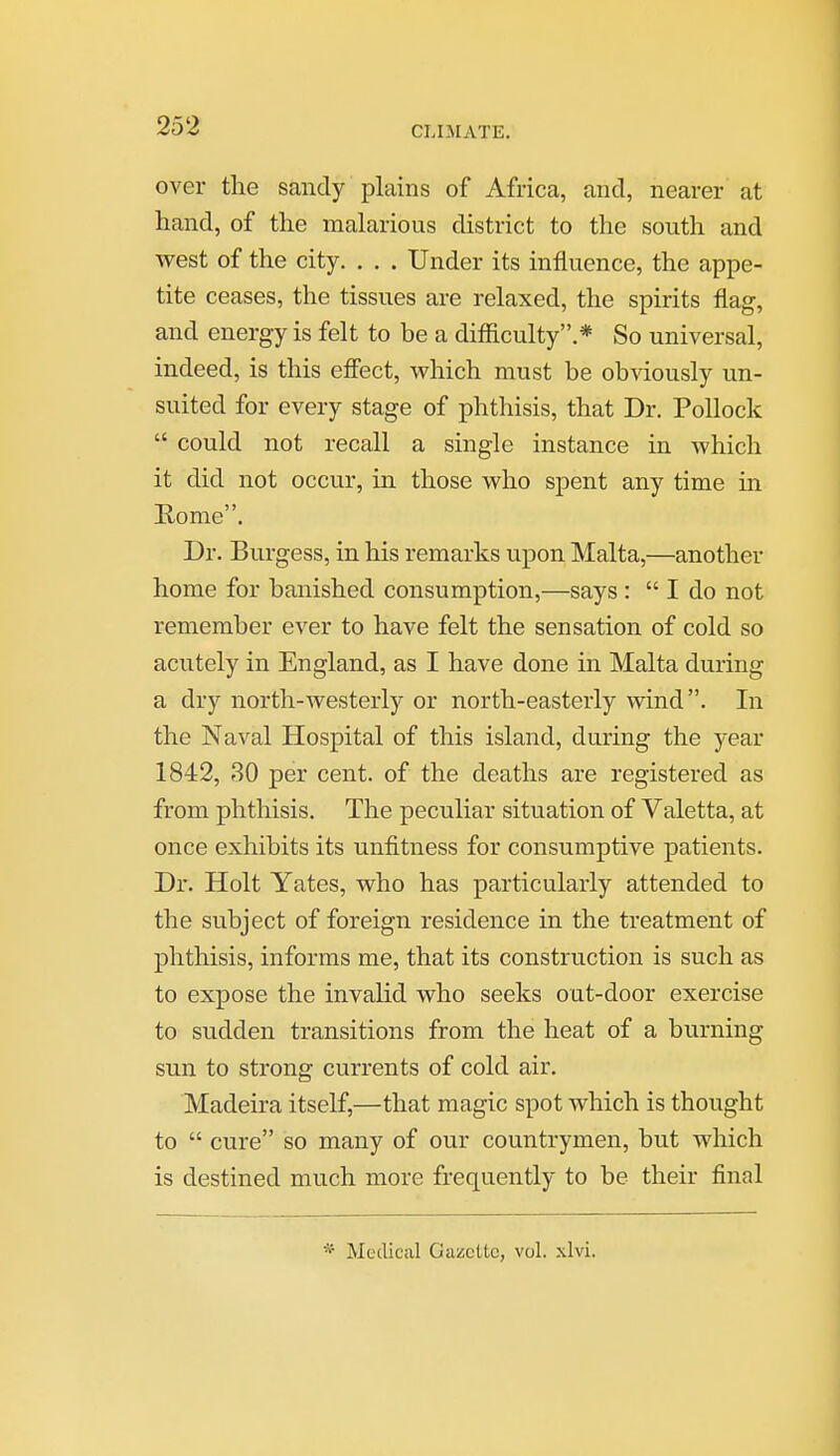 over the sandy plains of Africa, and, nearer at hand, of the malarious district to the south and west of the city. , . . Under its influence, the appe- tite ceases, the tissues are relaxed, the spirits flag, and energy is felt to be a difficulty.* So universal, indeed, is this effect, vs^hich must be obviously un- suited for every stage of phthisis, that Dr. Pollock  could not recall a single instance in which it did not occur, in those who spent any time in Rome. Dr. Burgess, in his remarks upon Malta,—another home for banished consumption,—says :  I do not remember ever to have felt the sensation of cold so acutely in England, as I have done in Malta during a dry north-westerly or north-easterly wind. In the Naval Hospital of this island, during the year 1842, 30 per cent, of the deaths are registered as from phthisis. The peculiar situation of Valetta, at once exhibits its unfitness for consumptive patients. Dr. Holt Yates, who has particularly attended to the subject of foreign residence in the treatment of phthisis, informs me, that its construction is such as to expose the invalid who seeks out-door exercise to sudden transitions from the heat of a burning sun to strong currents of cold air. Madeira itself,—that magic spot which is thought to  cure so many of our countrymen, but which is destined much more frequently to be their final * Medical Gazette, vol. xlvi. 1