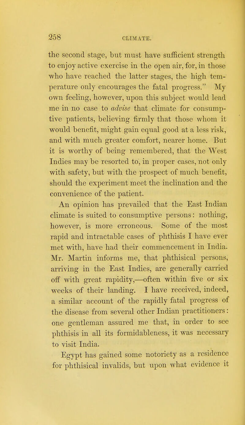 the second stage, but must have sufficient strength to enjoy active exercise in the open air, for, in those who have reached the latter stages, the high tem- perature only encourages the fatal progress. My own feeling, however, upon this subject would lead me in no case to advise that climate for consump- tive patients, believing firmly that those whom it would benefit, might gain equal good at a less risk, and with much greater comfort, nearer home. But it is worthy of being remembered, that the West Indies may be resorted to, in proper cases, not only with safety, but with the prospect of much benefit, should the experiment meet the inclination and the convenience of the patient. An opinion has prevailed that the East Indian climate is suited to consumptive persons: nothing, however, is more erroneous. Some of the most rapid and intractable cases of phthisis I have ever met with, have had their commencement in India. Mr. Martin informs me, that phthisical persons, arriving in the East Indies, are generally carried off with great rapidity,—often within five or six weeks of their landing. I have received, indeed, a similar account of the rapidly fatal progress of the disease from several other Indian practitioners: one gentleman assured me that, in order to see phthisis in aU its formidableness, it was necessary to visit India. Egypt has gained some notoriety as a residence for phthisical invalids, but upon what evidence it