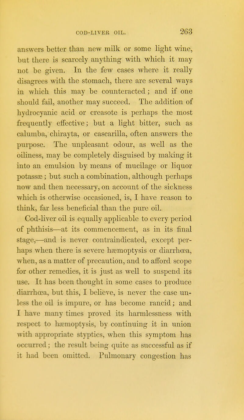 ansAvers better than new milk or some light wine, but there is scarcely anytliing with which it may not be given. In the few cases where it really disagrees with the stomach, there are several ways in which this may be counteracted; and if one should fail, another may succeed. The addition of hydrocyanic acid or creasote is perhaps the most frequently effective; but a light bitter, such as calumba, chirayta, or cascarilla, often answers the purpose. The unpleasant odour, as well as the oiliness, may be completely disguised by making it into an emulsion by means of mucilage or liquor potassse; but such a combination, although perhaps now and then necessary, on account of the sickness which is otherwise occasioned, is, I have reason to think, far less beneficial than the pure oil. Cod-liver oil is equally applicable to every period of phthisis—at its commencement, as in its final stage,—and is never contraindicated, except per- haps when there is severe haemoptysis or diarrhoea, when, as a matter of precaution, and to afford scope for other remedies, it is just as well to suspend its use. It has been thought in some cases to produce diarrhoea, but this, I believe, is never the case un- less the oil is impure, or has become rancid; and I have many times proved its harmlessness with respect to hsemoptysis, by continuing it in union with appropriate styptics, when this symptom has occurred; the result being quite as successful as if it had been omitted. Pulmonary congestion has