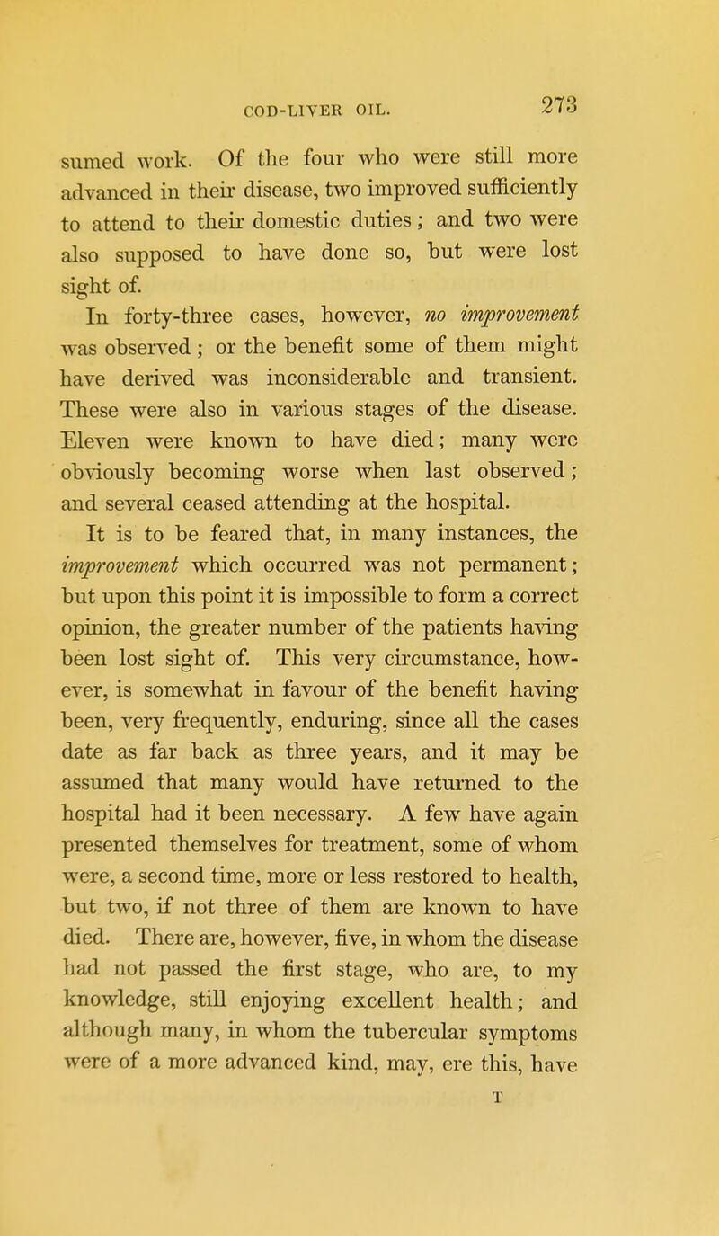 sumed -work. Of the four who were still more advanced in their disease, two improved sufficiently to attend to their domestic duties; and two were also supposed to have done so, but were lost sight of. In forty-three cases, however, no improvement was observed; or the benefit some of them might have derived was inconsiderable and transient. These were also in various stages of the disease. Eleven were known to have died; many were obviously becoming worse when last observed; and several ceased attending at the hospital. It is to be feared that, in many instances, the improvement which occurred was not permanent; but upon this point it is impossible to form a correct opinion, the greater number of the patients ha'sdng been lost sight of. This very circumstance, how- ever, is somewhat in favour of the benefit having been, very frequently, enduring, since all the cases date as far back as three years, and it may be assumed that many would have returned to the hospital had it been necessary. A few have again presented themselves for treatment, some of whom were, a second time, more or less restored to health, but two, if not three of them are known to have died. There are, however, five, in whom the disease had not passed the first stage, who are, to my knowledge, still enjoying excellent health; and although many, in whom the tubercular symptoms were of a more advanced kind, may, ere this, have T