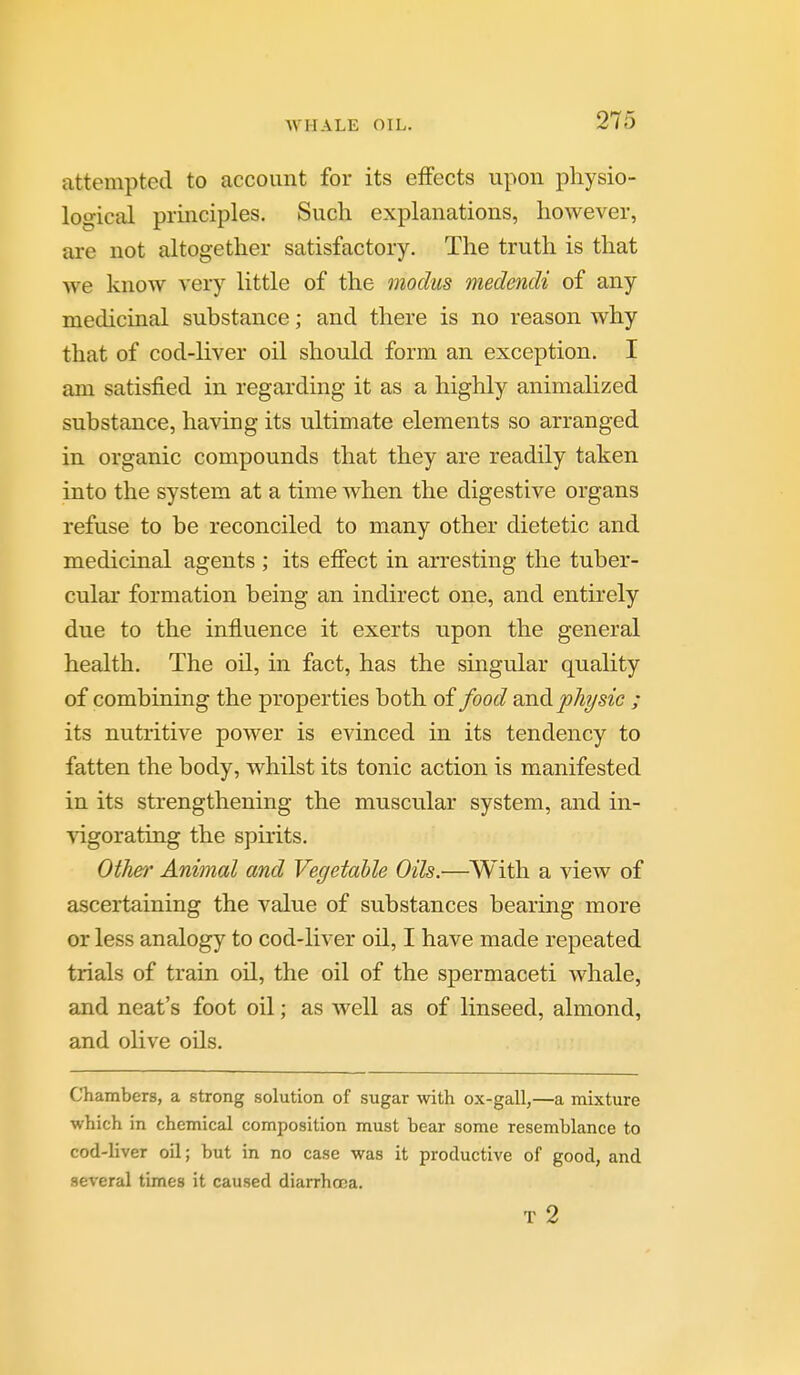 WHALE OIL. attempted to account for its effects upon physio- logical principles. Such explanations, however, are not altogether satisfactory. The truth is that we know very little of the modus medendi of any medicinal substance; and there is no reason why that of cod-liver oil should form an exception. I am satisfied in regarding it as a highly animalized substance, having its ultimate elements so arranged in organic compounds that they are readily taken into the system at a time when the digestive organs refuse to be reconciled to many other dietetic and medicinal agents ; its effect in arresting the tuber- cular formation being an indirect one, and entirely due to the influence it exerts upon the general health. The oil, in fact, has the singular quality of combining the properties both of food and ph?/sic ; its nutritive power is evinced in its tendency to fatten the body, whilst its tonic action is manifested in its strengthening the muscular system, and in- \'igorating the spirits. Other Animal and Vegetable Oils.—With a view of ascertaining the value of substances bearing more or less analogy to cod-liver oil, I have made repeated trials of train oil, the oil of the spermaceti whale, and neat's foot oil; as well as of linseed, almond, and olive oils. Chambers, a strong solution of sugar %vith ox-gall,—a mixture which in chemical composition must bear some resemblance to cod-liver oil; but in no case was it productive of good, and several times it caused diarrhoea. T 2