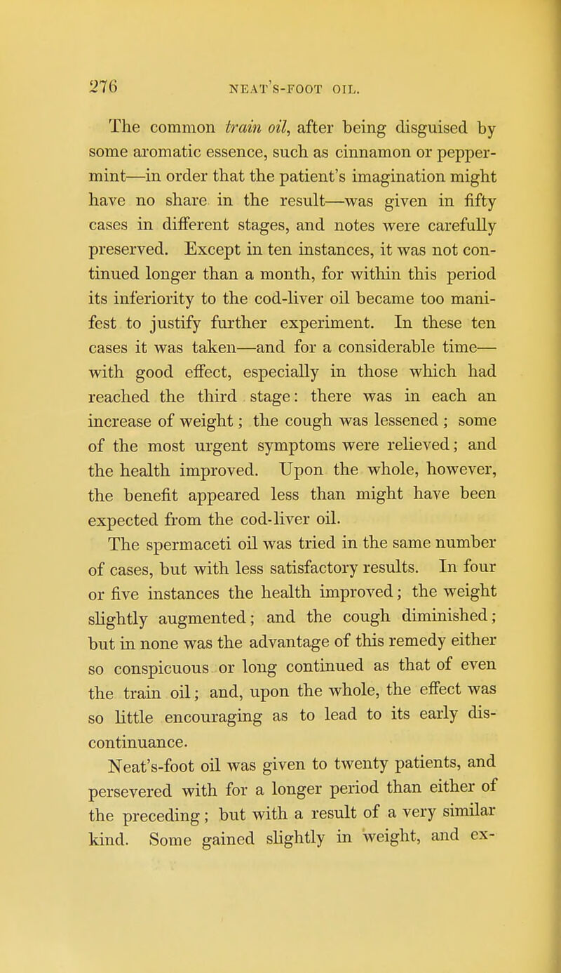 The common train oil, after being disguised by some aromatic essence, such as cinnamon or pepper- mint—in order that the patient's imagination might have no share in the result—was given in fifty- cases in difierent stages, and notes were carefully preserved. Except in ten instances, it was not con- tinued longer than a month, for within this period its inferiority to the cod-liver oil became too mani- fest to justify further experiment. In these ten cases it was taken—and for a considerable time— with good effect, especially in those which had reached the third stage: there was in each an increase of weight; the cough was lessened ; some of the most urgent symptoms were relieved; and the health improved. Upon the whole, however, the benefit appeared less than might have been expected from the cod-liver oil. The spermaceti oil was tried in the same number of cases, but with less satisfactory results. In four or five instances the health improved; the weight slightly augmented; and the cough diminished; but in none was the advantage of this remedy either so conspicuous or long continued as that of even the train oil; and, upon the whole, the effect was so little encouraging as to lead to its early dis- continuance. Neat's-foot oil was given to twenty patients, and persevered with for a longer period than either of the preceding; but with a result of a very similar kind. Some gained slightly in weight, and ex-