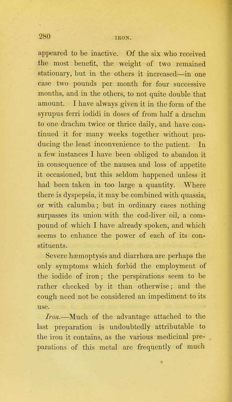 IRON. appeared to be inactive. Of the six who received the most benefit, the weight of two remained stationary, but in the others it increased—in one case two pounds per month for four successive months, and in the others, to not quite double that amount. I have always given it in the form of the syrupus ferri iodidi in doses of from half a drachm to one drachm twice or thrice daily, and have con- tinued it for many weeks together without pro- ducing the least inconvenience to the patient. In a few instances I have been obliged to abandon it in consequence of the nausea and loss of appetite it occasioned, but this seldom happened unless it had been taken in too large a quantity. Where there is dyspepsia, it may be combined with quassia, or with calumba; but in ordinary cases nothing surpasses its union with the cod-liver oil, a com- pound of which I have akeady spoken, and which seems to enhance the power of each of its con- stituents. Severe haemoptysis and diarrhoea are perhaps the only symptoms which forbid the employment of the iodide of iron; the perspirations seem to be rather checked by it than otherwise; and the cough need not be considered an impediment to its use. Iron.—Much of the advantage attached to the last preparation is undoubtedly attributable to the iron it contains, as the various medicinal pre- parations of this metal are frequently of much