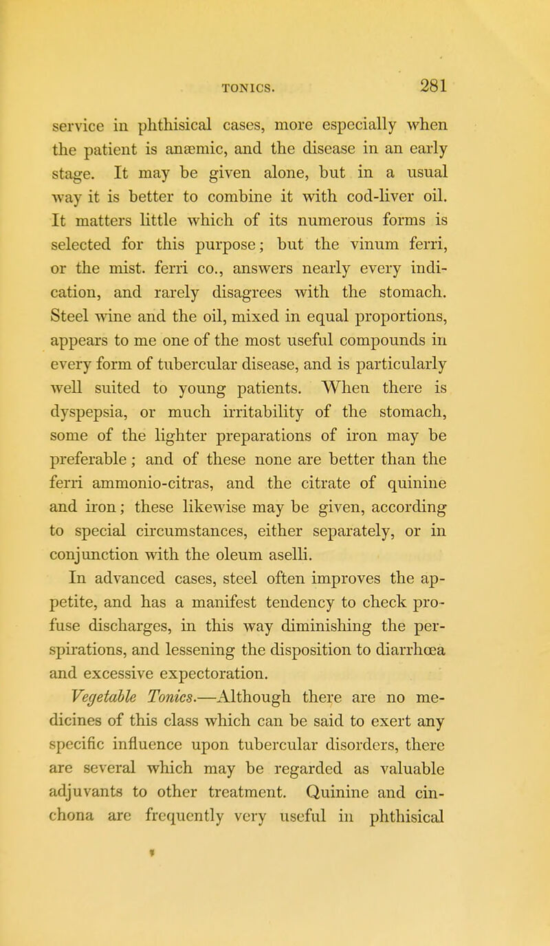 service in phthisical cases, more especially when the patient is an£emic, and the disease in an early stage. It may be given alone, but in a usual •way it is better to combine it with cod-liver oil. It matters little which of its numerous forms is selected for this purpose; but the vinum ferri, or the mist, ferri co., answers nearly every indi- cation, and rarely disagrees with the stomach. Steel wine and the oil, mixed in equal proportions, appears to me one of the most useful compounds in every form of tubercular disease, and is particularly well suited to young patients. When there is dyspepsia, or much irritability of the stomach, some of the lighter preparations of iron may be preferable; and of these none are better than the ferri ammonio-citras, and the citrate of quinine and iron; these likewise may be given, according to special circumstances, either separately, or in conjunction with the oleum aselli. In advanced cases, steel often improves the ap- petite, and has a manifest tendency to check pro- fuse discharges, in this way diminishing the per- spu-ations, and lessening the disposition to diarrhoea and excessive expectoration. Vegetable Tonics.—Although there are no me- dicines of this class which can be said to exert any specific influence upon tubercular disorders, there are several which may be regarded as valuable adjuvants to other treatment. Quinine and cin- chona are frequently very useful in phthisical »