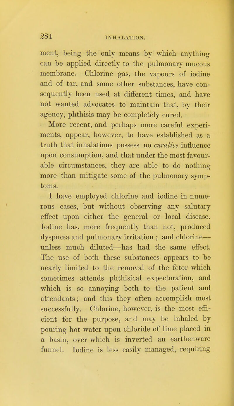 ment, being the only means by which anything can be applied directly to the pulmonary mucous membrane. Chlorine gas, the vapours of iodine and of tar, and some other substances, have con- sequently been used at different times, and have not wanted advocates to maintain that, by their agency, phthisis may be completely cured. More recent, and perhaps more careful experi- ments, appear, however, to have established as a truth that inhalations possess no curative influence upon consumption, and that under the most favour- able circumstances, they are able to do nothing more than mitigate some of the pulmonary symp- toms. I have employed chlorine and iodine in nume- rous cases, but without observing any salutary effect upon either the general or local disease. Iodine has, more frequently than not, produced dyspnoea and pulmonary irritation ; and chlorine— unless much diluted—has had the same effect. The use of both these substances appears to be nearly limited to the removal of the fetor which sometimes attends phthisical expectoration, and which is so annoying both to the patient and attendants; and this they often accomplish most successfully. Chlorine, however, is the most effi- cient for the purpose, and may be inhaled by pouring hot water upon chloride of lime placed in a basin, over which is inverted an earthenware funnel. Iodine is less easily managed, requiring