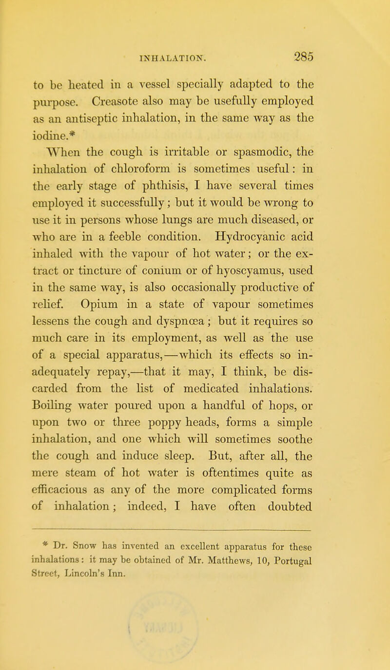 to be heated in a vessel specially adapted to the purpose. Creasote also may be usefully employed as an antiseptic inhalation, in the same way as the iodine.* When the cough is irritable or spasmodic, the inhalation of chloroform is sometimes useful: in the early stage of phthisis, I have several times employed it successfully; but it would be wrong to use it in persons whose lungs are much diseased, or who are in a feeble condition. Hydrocyanic acid inhaled with the vapour of hot water; or the ex- tract or tincture of conium or of hyoscyamus, used in the same way, is also occasionally productive of relief. Opium in a state of vapour sometimes lessens the cough and dyspnoea; but it requires so much care in its employment, as well as the use of a special apparatus,—which its effects so in- adequately repay,—that it may, I think, be dis- carded from the list of medicated inhalations. Boiling water poured upon a handful of hops, or upon two or three poppy heads, forms a simple inhalation, and one which will sometimes soothe the cough and induce sleep. But, after all, the mere steam of hot water is oftentimes quite as efficacious as any of the more complicated forms of inhalation; indeed, I have often doubted * Dr. Snow has invented an excellent apparatus for these inhalations : it may be obtained of Mr. Matthews, 10, Portugal Street, Lincoln's Inn.