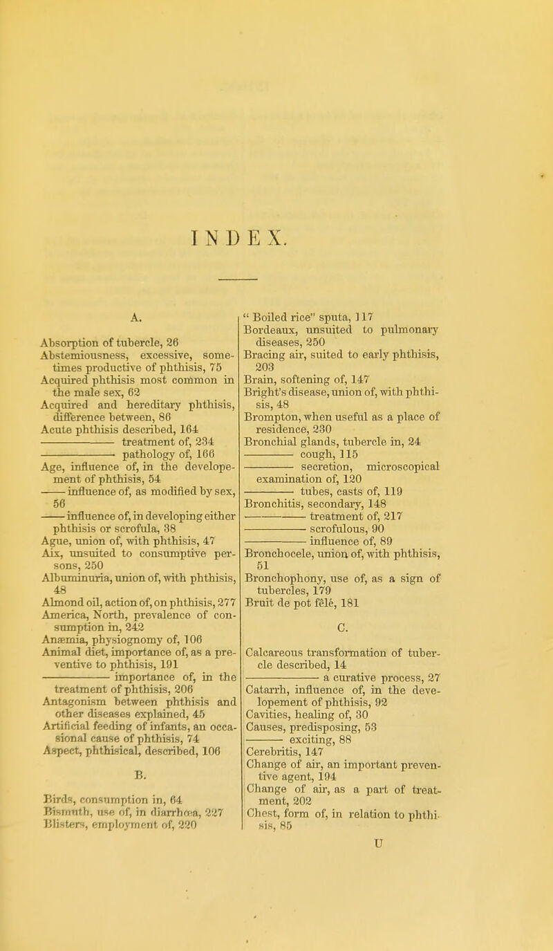 INDEX. A. Absorption of tubercle, 26 Abstemiousness, excessive, some- times productive of phthisis, 75 Acquired phthisis most common in the male sex, 62 Acquii-ed and hereditary phthisis, differenee between, 86 Acute phthisis described, 164 treatment of, 234 ■ pathology of, 166 Age, influence of, in the develope- ment of phthisis, 54 influence of, as modified by sex, 56 influence of, in developing either phthisis or scrofula, 38 Ague, imion of, with phthisis, 47 Aix, unsuited to consumptive per- sons, 250 Albuminuria, union of, with phthisis, 48 Almond oU, action of, on phthisis, 277 America, North, prevalence of con- sumption in, 242 Anaemia, physiognomy of, 106 Animal diet, importance of, as a pre- ventive to phthisis, 191 importance of, in the treatment of phthisis, 206 Antagonism between phthisis and other diseases explained, 45 Artificial feeding of infants, an occa- sional cause of phthisis, 74 Aspect, phthisical, described, 106 B. Birds, consumption in, 64 Bismuth, use of, in diarrha^a, 227 Blisters, employment of, 220  Boiled rice sputa, 117 Bordeaux, unsuited to pulmonaiy diseases, 250 Bracing ak, suited to early phthisis, 203 Brain, softening of, 147 Bright's disease, union of, with phthi- sis, 48 Brompton, when useful as a place of residence, 230 Bronchial glands, tubercle in, 24 cough, 115 secretion, microscopical examination of, 120 tubes, casts of, 119 Bronchitis, secondaiy, 148 treatment of, 217 scrofulous, 90 influence of, 89 Bronchocele, union of, with phthisis, 51 Bronchophony, use of, as a sign of tubercles, 179 Bruit de pot fele, 181 G. Calcareous transformation of tuber- cle described, 14 a curative process, 27 Catarrh, influence of, in the deve- lopement of phthisis, 92 Ca^'ities, healing of, 30 Causes, predisposing, 53 exciting, 88 Cerebritis, 147 Change of air, an impoi'tant preven- tive agent, 194 Change of air, as a part of treat- ment, 202 Chest, form of, in relation to phthi- sis, 85 U