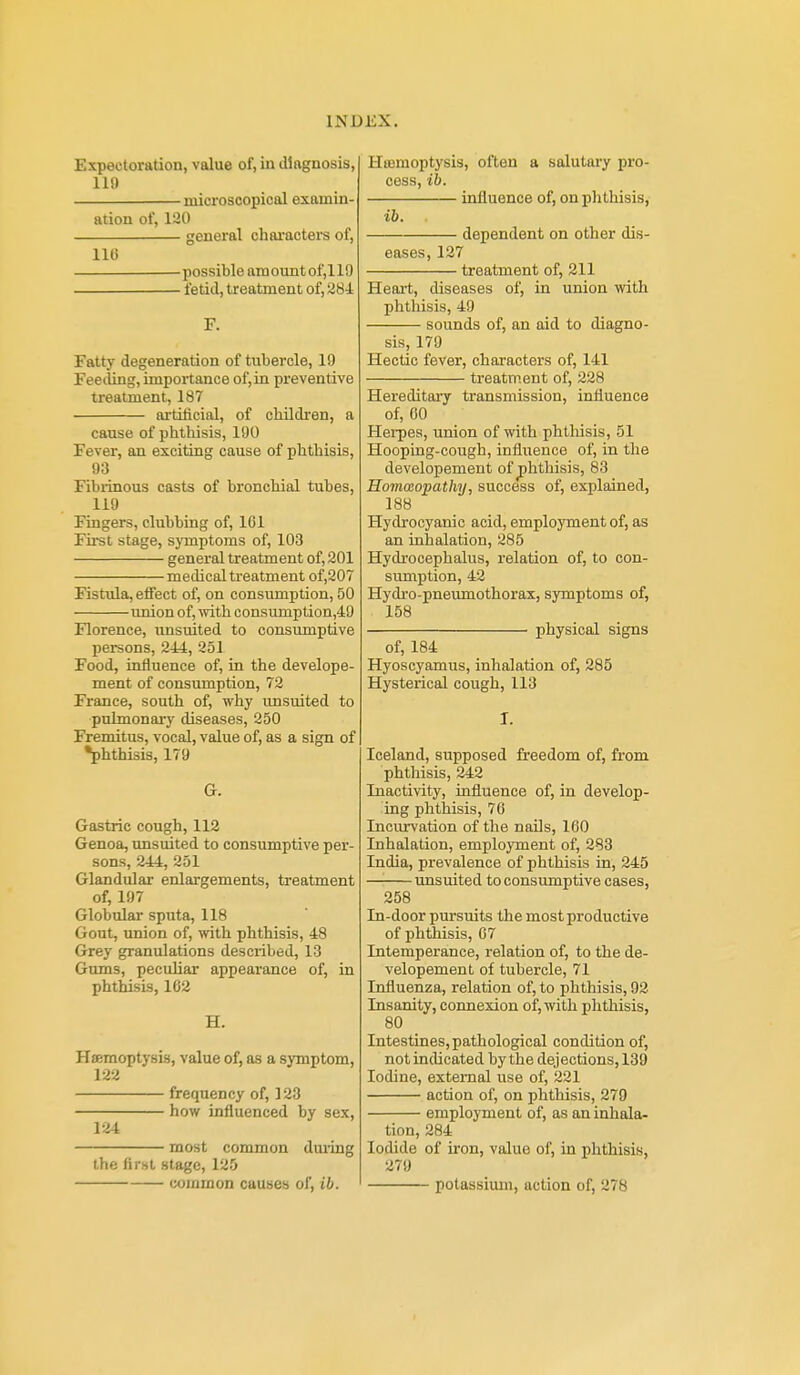 Expectoration, value of, in diagnosis, 119 microscopical examin- ation of, 120 general characters of, 116 possible amountof,119 fetid, treatment of, 28i F. Fatty degeneration of tubercle, 19 Feeiling, importance of, in preventive treatment, 187 artificial, of children, a cause of phthisis, 190 Fever, an exciting cause of phthisis, 93 Fibrinous casts of bronchial tubes, 119 Fingers, clubbing of, IGl First stage, sjTaptoms of, 103 general treatment of, 201 medical treatment of,207 Fistula, effect of, on consumption, 50 imion of, ivith consumption,49 Florence, unsuited to consumptive persons, 244, 251 Food, influence of, in the develope- ment of consumption, 72 France, south of, why unsuited to pulmonary diseases, 250 Fremitus, vocal, value of, as a sign of •phthisis, 179 G. Gastric cough, 112 Genoa, unsuited to consumptive per- sons, 244, 251 Glandular enlargements, treatment of, 197 Globular sputa, 118 Gout, union of, with phthisis, 48 Grey granulations described, 13 Gums, peculiar appearance of, in phthisis, 102 H. Haemoptysis, value of, as a symptom, 122 frequency of, 123 how influenced by sex, 124 most common dui-ing the first stage, 125 common causes of, ib. Hoemoptysis, often a salutary pro- cess, ib. influence of, on phthisis, ib. dependent on other dis- eases, 127 treatment of, 211 Heai-t, diseases of, in union with phthisis, 49 sounds of, an aid to diagno- sis, 179 Hectic fever, characters of, 141 treatment of, 228 Hereditary transmission, influence of, 00 Hei-pes, union of with phthisis, 51 Hooping-cough, influence of, in the developement of phthisis, 83 Hommopathy, success of, explained, 188 Hydrocyanic acid, employment of, as an inhalation, 285 Hydrocephalus, relation of, to con- sumption, 42 Hydro-pneumothorax, symptoms of, 158 physical signs of, 184 Hyoscyamus, inhalation of, 285 Hysterical cough, 113 I. Iceland, supposed freedom of, from phthisis, 242 Inactivity, influence of, in develop- ing phthisis, 76 Incurvation of the naOs, 160 Inhalation, emplojTnent of, 283 India, prevalence of phthisis in, 245 unsuited to consiunptive cases, 258 In-door pursuits the most productive of phthisis, 07 Intemperance, relation of, to the de- velopement of tubercle, 71 Influenza, relation of, to phthisis, 92 Insanity, connexion of, with phthisis, 80 Intestines, pathological condition of, not indicated by the dejections, 139 Iodine, external use of, 221 action of, on phthisis, 279 employment of, as an inhala- tion, 284 Iodide of iron, value of, in phthisis, 279 potassium, action of, 278