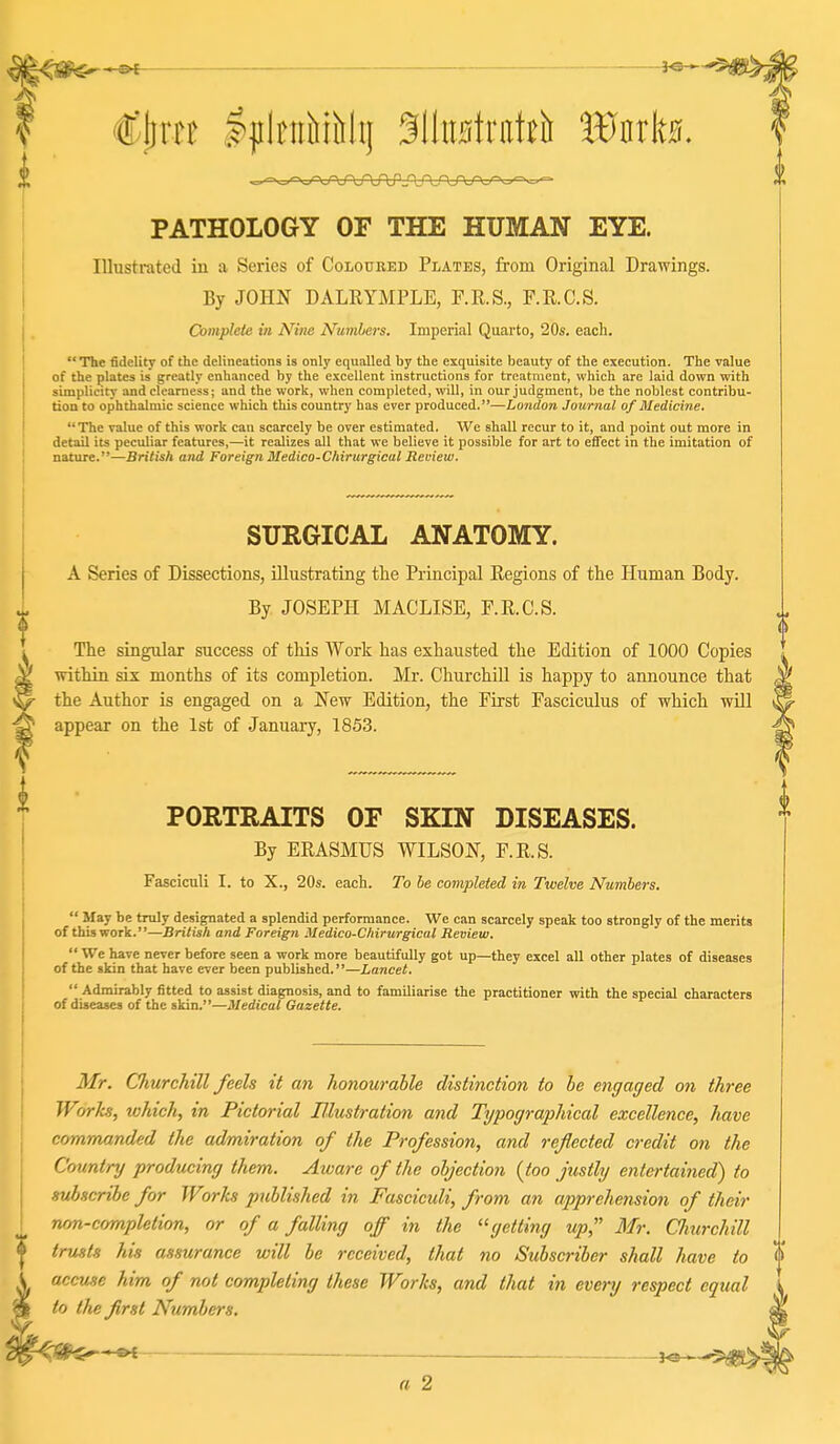 -s>E fe- t'tirrB IjilciiiiiMij ^llimlniteit Wnlw. PATHOLOGY OF THE HUMAN EYE. Illustrated in a Series of Coloured Plates, from Original Drawings. By JOHN DALRYMPLE, F.R.S., r.R.C.S. Complete in Nine Numbers. Imperial Quarto, 20s. each.  The fidelity of the delineations is only equalled by the exquisite beauty of the execution. The value of the plates is greatly enhanced by the excellent instructions for treatment, which are laid down with simplicity and clearness; and the work, when completed, will, in our judgment, be the noblest contribu- tion to ophthalmic science which this country has ever produced.—London Journal of Medicine. The value of this work can scarcely be over estimated. We shall recur to it, and point out more in detail its peculiar features,—it realizes all that we believe it possible for art to effect in the imitation of nature.—British and Foreign Medico-Chirurgical Review. SURGICAL ANATOMY. A Series of Dissections, illustrating the Principal Regions of the Human Body. By JOSEPH MACLISE, F.R.C.S. The singular success of this Work has exhausted the Edition of 1000 Copies within six months of its completion. Mr. Churchill is happy to announce that the Author is engaged on a New Edition, the First Fasciculus of which will appear on the 1st of January, 1853. PORTRAITS OF SKIN DISEASES. By ERASMUS WILSON, F.R.S. Fasciculi I. to X., 20s. each. To be completed in Twelve Numbers.  May be truly designated a splendid performance. We can scarcely speak too strongly of the merits of this work.—British and Foreign Medico-Chirurgical Review.  We have never before seen a work more beautifully got up—they excel all other plates of diseases of the skin that have ever been published.—Lancet.  Admirably fitted to assist diagnosis, and to familiarise the practitioner with the special characters of diseases of the skin.—Medical Gazette. Mr. Churchill feels it an honourable distinction to be engaged on three Works, which, in Pictorial Blustration and Typographical excellence, have commanded the admiration of the Profession, and reflected credit on the Country producing them. Aware of the objection {too justly entertained) to subscribe for Works published in Fasciculi, from an apprehension of their rum-completion, or of a falling off in the '^getting up, Mr. Clmrchill trusts his assurance will be received, that no Subscriber shall have to accuse him of not completing these Works, and that in every respect equal to the first Numbers,