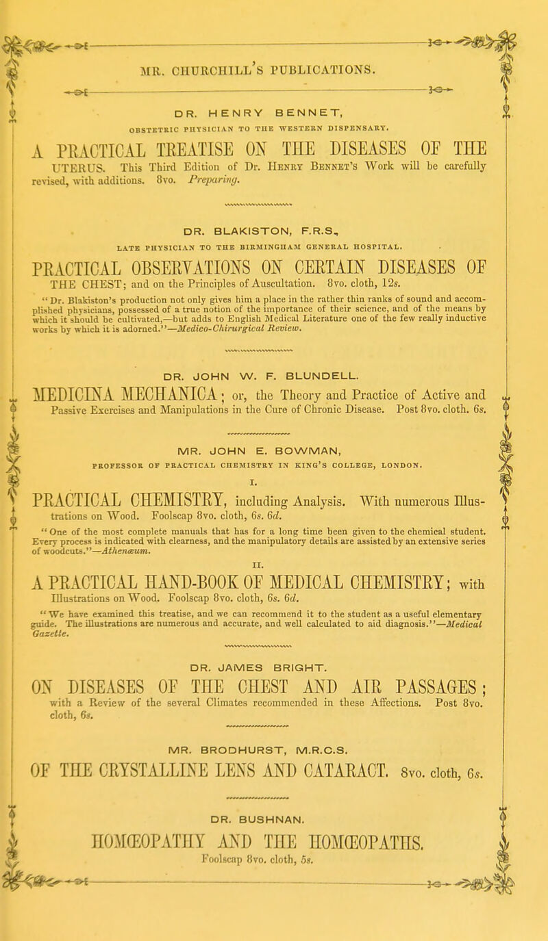 DR. HENRY BENNET, OBSTETBIC PUVSICI.A.N TO THE WESTERN DISPENSAHY. A PrxACTICAL TEEATISE ON THE DISEASES OF THE UTERUS. This Third Edition of Dr. Henry Bennet's Work will be carefully revised, with additions. 8vo. Freparimj. DR. BLAKISTON, F.R.S, LATE PHYSICIAN TO THE BIRMINGHAM GENERAL HOSPITAL. PEACTICAL OBSEEYATIONS ON CERTAIN DISEASES OF THE CHEST; and on the Principles of Auscultation. 8to. cloth, 12s.  Dr. Blakiston's production not only gives him a place in the rather thin ranks of sound and accom- plished physicians, possessed of a true notion of the importance of their science, and of the means by which it should be cultivated,—but adds to English Jledical Literature one of the few really inductive works by which it is adorned.—Medico-C/tinirgical Bevieui. DR. JOHN W. F. BLUNDELL. MEDIGINA MECHANICA ; or, the Theory and Practice of Active and Passive Exercises and Manipulations in the Cure of Chronic Disease. Post 8vo. cloth. 6s. MR. JOHN E. BOWMAN, PROFESSOR OF PRACTICAL CHEMISTRY IN KING'S COLLEGE, LONDON. I. PEACTICAL CHEMISTET, inchiding Analysis. With numerous lUus- trations on Wood. Foolscap 8vo. cloth, 6s. 6d.  One of the most complete manuals that has for a long time been given to the chemical student. Every process is indicated with clearness, and the manipulatory details are assisted by an extensive series of woodcuts.—Athenaeum. II. A PEACTICAL HAND-BOOK OF MEDICAL CHEMISTET; with Illustrations on Wood. Foolscap 8vo. cloth, 6s. Qd.  We have examined this treatise, and we can recommend it to the student as a useful elementary guide. The illustrations are numerous and accurate, and weU calculated to aid diagnosis.—Medical Gazette. DR. JAMES BRIGHT. ON DISEASES OF THE CHEST AND AIE PASSAGES; with a Review of the several Climates recommended in these Affections. Post 8vo. cloth, 6s. MR. BRODHURST, M.R.C.S. OF THE CEYSTALLINE LENS AND CATAEACT. 8vo. doth, 6.. DR. BUSHNAN. HOMCEOPATHY AND THE HOMEOPATHS. Foolscap 8vo. cloth, bs.