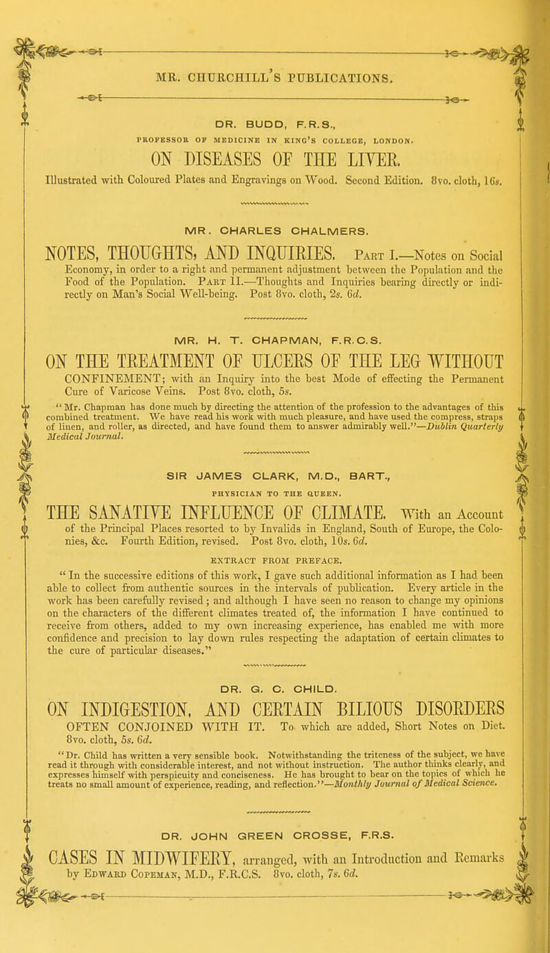 MR. Churchill's publications. -^t DR. BUDD, F.R.S., PROFESSOB OP MEDICINE IN KING'S COLLEGE, LONDON. ON DISEASES OF THE LIYEE. Illustrated with Coloured Plates and Engravings on Wood. Second Edition. 8vo. cloth, I6s. MR. CHARLES CHALMERS. NOTES, THOUGHTS, AND INQUIRIES. Part I.-Notes on Social Economy, in order to a right and permanent adjustment between the Population and the Food of the Population. Pakt II.—Thoughts and Inquiries bearing directly or indi- rectly on Man's Social Well-being. Post (ivo. cloth, 2s. 6d, MR. H. T. CHAPMAN, F.R.C.S. ON THE TREATMENT OF ULCEES OF THE LEG WITHOUT CONFINEMENT; with an Inquiry into the best Mode of effecting the Permanent Cure of Varicose Veins. Post 8vo. cloth, 5s.  Mr. Chapman has done much by directing the attention of the profession to the advantages of this combined treatment. We have read his work with much pleasure, and have used the compress, straps of linen, and roller, as directed, and have found them to answer admirably well.—Dublin Quarterly Medical Journal. SIR JAMES CLARK, M.D., BART., PHYSICIAN TO THE QUEEN. THE SANATIYE INFLUENCE OF CLIMATE. With an Account of the Principal Places resorted to by Invalids in England, South of Europe, the Colo- nies, &c. Fourth Edition, revised. Post 8vo. cloth, 10s. Gd. EXTRACT FROM PRBPACB.  In the successive editions of this work, I gave such additional information as I had been able to collect from authentic sources in the intervals of publication. Every article in the work has been carefully revised; and although I have seen no reason to change my opinions on the characters of the different climates treated of, the information I have continued to receive from others, added to ray own increasing experience, has enabled me ^vith more confidence and precision to lay down rules respecting the adaptation of certain climates to the cure of particular diseases. DR. G. C. CHILD. ON INDIGESTION. AND CERTAIN BILIOUS DISORDERS OFTEN CONJOINED WITH IT. To which are added. Short Notes on Diet. 8vo. cloth, 5s. 6rf. Dr. Child has written a very sensible book. Notwithstanding the triteness of the subject, we have read it through with considerable interest, and not without instruction. The author thinks clearly, and expresses himself with perspicuity and conciseness. He has brought to bear on the topics of which he treats no small amount of experience, reading, and reflection.—Monthly Journal of Medical Science. DR. JOHN GREEN CROSSE, F.R.S. CASES IN MIDWIFERY, arranged, with an Introcluctiou and Remarks by Edward Copeman, M.D., F.R.C.S. 8vo. cloth, 7s. 6d. ^ms^^ ^ —