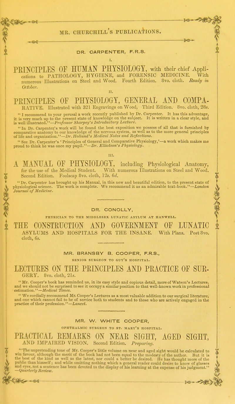 ^ DR. CARPENTER, F. R.S. I. PRINCIPLES OF HUMAN PHYSIOLOGY, with theii- chief Appli- cations to PATHOLOGY, HYGIENE, and FORENSIC MEDICINE. With numerous Illustrations on Steel and Wood. Foui-th Edition. 8vo. cloth. Beadj/ in Oitjber. II. PEINCIPLES OF PHYSIOLOGY, GENERAL AND COMPA- RATIVE. Illustrated with 321 Engravings on Wood. Third Edition. 8vo. cloth, 28s.  I recommend to your perusal a work recently published by Dr. Carpenter. It has this advantage, it is very much up to the present state of knowledge on the subject. It is written in a clear style, and is well illustrated.—Pro/essor Sharpens Introductory Lecture.  In Dr. Carpenter's work will be found the best exposition we possess of all that is furnished by comparative anatomy to our knowledge of the nervous system, as well as to the more general principles of life and organization.—Br. HnHftnd's Medical Notes and Reflections.  See Dr. Carpenter's ' Principles of General and Comparative Physiology,'—a work which makes me proud to think he was once my pupil.—Dr. Elliotson's Physiology. UI. A MANUAL OF PHYSIOLOGY, includiug Physiological Anatomy, for the use of the Medical Student. With numerous Illustrations on Steel and Wood. Second Edition. Foolscap 8vo. cloth, 12s. 6c?.  Dr. Carpenter has brought up his Manual, in this new and beautiful edition, to the present state of physiological science. The work is complete. We recommend it as an admirable text-book.—London Journal of Medicine. DR. CONOLLY, PHYSICIAN TO THE MIDDLESEX LUNATIC ASYLUM AT HANWELL. I THE CONSTRUCTION AND GOYERNMENT OF LUNATIC ASYLUMS AND HOSPITALS FOR THE INSANE. With Plans. Post8vo. cloth, 6s. MR. BRANSBY B. COOPER, F.R.S., SENIOR SURGEON TO GUY'S HOSPITAL. LECTURES ON THE PRINCIPLES AND PRACTICE OF SUR- GERY. 8vo. cloth, 21s.  Mr. Cooper's book has reminded us, in its easy style and copious detail, more of Watson's Lectures, and we should not be surprised to see it occupy a similar position to that well-known work in professional estimation.—Medical Times.  We cordially recommend Mr. Cooper's Lectures as a most valuable addition to our surgical literature, and one which cannot fail to be of service both to students and to those who are actively engaged in the practice of their profession.—Lancet, MR. W. WHITE COOPER, OPHTHALMIC SURGEON TO ST. MARY'S HOSPITAL. PRACTICAL REMARKS ON NEAR SIGHT, AGED SIGHT, AND IMPAIRED VISION. Second Edition. Preparing. T The unpretending tone of Mr. Cooper's little volume on near and aged sight would be calculated to J win favour, although the merit of the book had not been equal to the modesty of the author. Hut it is , the best of the kind as well ai the latest, nor could a better be desired. He has thought more of the A. public than himself; and while omitting nothing which a general reader could desire to know of glasses dL and eyes, not a sentence haj been devoted to the display of his learning at the expense of his judgment. ^ —Quarterly Iletiiew. 3^.*5^