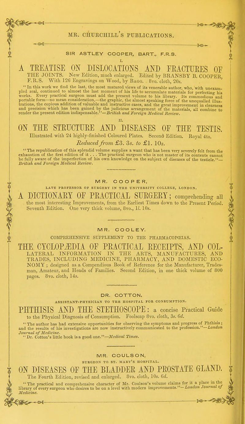 . 3^ SIR ASTLEY COOPER, BART., F.R.S. A TEEATISE ON DISLOCATIONS AND FRACTURES OE THE JOINTS. New Edition, much enlarged. Edited by BRANSBY B. COOPER F.R.S. With 126 Engravings on Wood, by Bagg. 8vo. doth, 20s. '  In this work wc find the last, the most matured views of its venerable author, who, with unexam- pled zeal, continued to almost the last moment of hia life to accumulate materials for ncrfcctini; his works. Every practical surgeon must add the present volume to his library. Its commodious and portable form—no mean consideration,—the graphic, the almost speaking force of the unequalled illus- trations, the copious addition of viiluable and instructive cases, and the great improvement in clearness and precision which has been gained by the judicious arrangement of the materials, all combine to render the present edition indispensable.—British and Foreign Medical Review. ON THE STRDCTUEE AND DISEASES OE THE TESTIS. Illustrated with 24 highly-finished Coloured Plates. Second Edition. Royal 4to. Reduced from £3. 3s. to £1. 10s.  The republication of this splendid volume supplies a want that has been very severely felt from the exhaustion of the first edition of it . . . The practical surgeon who is not master of its contents cannot be fully aware of the imperfection of his own knowledge on the subject of diseases of the testicle. British and Foreign Medical Review, MR. COOPER, LATE PROFESSOa OF SURGERY IN THE UNIVERSITY COLLEGE, LONDON, A DICTIONARY OE PRACTICAL SUROERY; comprehending all the most interesting Improvements, from the Earliest Times down to the Present Period. Seventh Edition. One very thick volume, 8vo., \l. 10s. MR. COO LEY. COMPREHENSIVE SUPPLEMENT TO THE PHAEMACOPCEIAS. THE CYCLOPiEDIA OE PRACTICAL RECEIPTS, AND Col- lateral INFORMATION IN THE ARTS, MANUFACTURES, AND TRADES, INCLUDING MEDICINE, PHARMACY, AND DOMESTIC ECO- NOMY ; designed as a Compendious Book of Reference for the Manufacturer, Trades- man, Amateur, and Heads of Families. Second Edition, in one thick voliune of 800 pages. 8vo. cloth, 14s. DR. COTTON. ASSISTANT-PHYSICIAN TO THE HOSPITAL FOR CONSUMPTION. PHTHISIS AND THE STETHOSCOPE : a concise Practical Guide to the Physical Diagnosis of Consumption. Foolscap 8vo. cloth, 3s. 6rf.  The author has had extensive opportunities for observing the symptoms and progress of Phthisis ; and the results of his investigations are now instructively communicated to the profession.—ioJirfon Journal of Medicine.  Dr. Cotton's little book is a good one.—Medical Times. MR. COULSON, SURGEON TO ST. MAUY's HOSPITAL. ON DISEASES OE THE BLADDER AND PROSTATE GLAND. ;f The Fourth Edition, revised and enlarged. 8vo. cloth, 10s. (id.  The practical and comprehensive character of Mr. Coulson's volume claims for it a place library of every surgeon who desires to be on a level with modern improvements.—ioiirfoH Jouriii Medicine.
