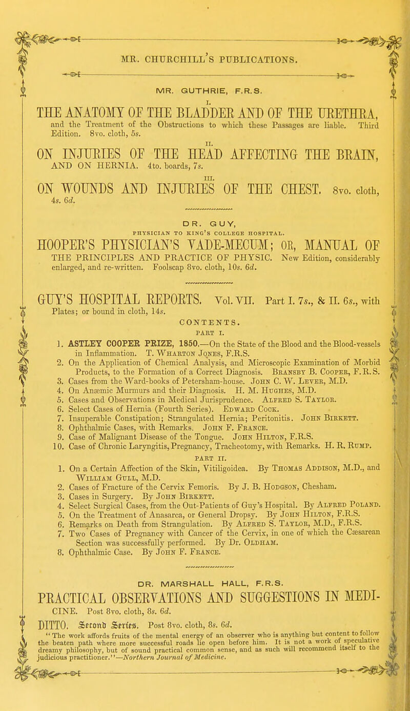 — _— MR. GUTHRIE, F.R.S. TBDE MATOIiIT OF THE BLADDER AND OF THE TJEETHEA, and the Treatment of the Obstructions to which these Passages are liable. Third Edition. 8vo. cloth, 5s. ON INJIJEIES OF THE HEAD AFFECTING THE BEAIN, AND ON HERNIA. 4to. boards, 7s. III. ON WOUNDS AND INJUEIES OF THE CHEST. Svo. cloth, 4s. 6d. DR. GUY, PHYSICIAN TO king's COLLEGE HOSPITAL. HOOPER'S PHYSICIAN'S YADE-MECUM; OR, MANUAL OF THE PRINCIPLES AND PRACTICE OF PHYSIC. New Edition, considerably enlarged, and re-written. Foolscap 8to. cloth, 10s. Gd. GUY'S HOSPITAL REPORTS. Voi. vii. Part i. 7s., & ii. 6.., with Plates; or bound in cloth, 14s. CONTENTS. PART I. 1. ASTIEY COOPER PKIZE, 1850.—On the State of the Blood and the Blood-vessels in Inflammation. T. Wharton Jones, F.R.S. 2. On the Application of Chemical Analysis, and Microscopic Examination of Morbid Products, to the Formation of a Correct Diagnosis. Bransby B. Cooper, F.R.S. 3. Cases from the Ward-books of Petersham-house. John C. W. Lever, M.D. 4. On Anaemic Mui'murs and their Diagnosis. H. M. Hughes, M.D. 5. Cases and Observations in Medical Jurisprudence. Alfred S. Tatlor. 6. Select Cases of Hernia (Fourth Series). Edward Cock. 7. Insuperable Constipation; Strangulated Hernia; Peritonitis. John Bikkett. 8. Ophthalmic Cases, with Remarks. John F. France. 9. Case of Malignant Disease of the Tongue. John Hilton, F.R.S. 10. Case of Chronic Laryngitis, Pregnane}', Tracheotomy, with Remarks. H. R. Rump. PART II. 1. On a Certain Affection of the Skin, Vitiligoidea. By Thomas Addison, M.D., and William Gull, M.D. 2. Cases of Fracture of the Cervix Femoris. By J. B. Hodgson, Chesham. 3. Cases in Surgery. By John Birkett. 4. Select Surgical Cases, from the Out-Patients of Guy's Hospital. By Alfred Poland. 5. On the Treatment of Anasarca, or General Dropsy. By John Hilton, F.R.S. 6. Remarks on Death from Strangulation. By Alfred S. Tatlor, M.D., F.R.S. 7. Two Cases of Pregnancy with Cancer of the Cervix, in one of which the Caesarean Section was successfully performed. B}' Dr. Oldham. 8. Ophthalmic Case. By John F. France. DR. MARSHALL HALL, F.R.S. PRACTICAL OBSERYATIONS AND SUGGESTIONS IN MEDI- CINE. Post Svo. cloth, 8s. 6d. DITTO. Setonb SerftS. Post 8vo. cloth, 8s. 6d.  The work affords fruits of the mental energy of an observer who is anything but content to follow the beaten path where more successful roads lie open before him. It is not a work of spcciili dreamy philosophy, but of sound practical common sense, and as such will recommend itseu  judicious practitioner.—Northern Journal of Medicine. r<SS^-^ ^ i