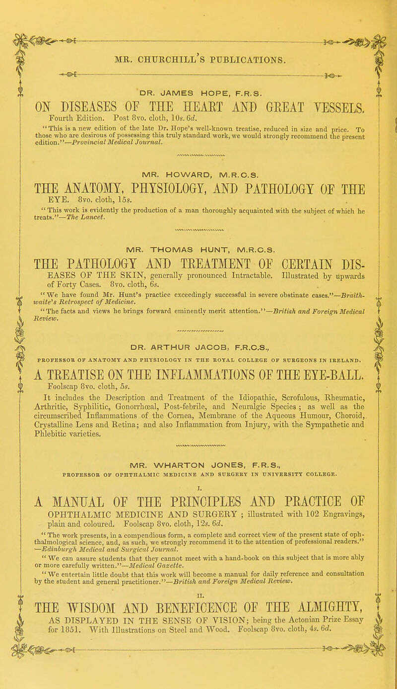 ^ — 3^1 ME. Churchill's publications. I ot —— —— —— 30 . DR. JAMES HOPE, F.R.S. ON DISEASES OF THE HEAET AND GREAT VESSELS. Fourth Edition. Post 8vo. clotli, 10s. 6d.  This is a new edition of the late Dr. Hope's well-known treatise, reduced in size and price. To those who arc desirous of possessing this truly standard work, we would strongly recommend the present edition.—Provincial Medical JournaL MR. HOWARD, M.R.O.S. THE ANATOMY, PHYSIOLOGY, AND PATHOLOGY OF THE EYE. 8vo. clotli, ISs.  This work is evidently the production of a man thoroughly acquainted with the subject of which he treats.—The Lancet. MR. THOMAS HUNT, M.R.O.S. THE PATHOLOGY AND TREATMENT OF CERTAIN DIS- EASES OF THE SKIN, generally pronounced Intractable. Illustrated by upwards of Forty Cases. 8vo. clotli, 6s.  We have found Mr. Hunt's practice exceedingly successful in severe obstinate cases.—Braith' watte's Retrospect of Medicine. The facts and views he brings forward eminently merit attention.—British and Foreign Medical Review. DR. ARTHUR JAOOB, F.R.C.S., PSOPBSSOB OF ANATOMY AND PHYSIOLOGY IN THE BOYAL COLLEGE OF SDBGEONS IN IBELAND. A TREATISE ON THE INFLAIilMATIONS OF THE EYE-BALL. Foolscap 8vo. cloth, 5s. It includes the Description and Treatment of the Idiopathic, Scrofulous, Rheumatic, Arthritic, Syphilitic, Gonorrhoea!, Post-febrile, and Neuralgic Species ; as well as the circumscribed Inflammations of the Cornea, Membrane of tlie Aqueous Humour, Choroid, CrystaUine Lens and Retina; and also Inflammation from Injury, with the Sympathetic and Phlebitic varieties. MR. WHARTON JONES, F.R.S., PBOFESSOB OF OPHTHALMIC MEDICINE AND SUBGEEY IN UNIVERSITY COLLEGE. I. A MANUAL OF THE PRINCIPLES AND PRACTICE OF OPHTHALMIC MEDICINE AND SURGERY ; illustrated with 102 Engravings, plain and coloured. Foolscap 8vo. cloth, 12s. 6d.  The work presents, in a compendious form, a complete and correct view of the present state of oph- thalmological science, and, as such, we strongly recommend it to the attention of professional readers. —Edinburgh Medical and Surgical Journal.  We can assure students that they cannot meet with a hand-book on this subject that is more ably or more carefully written.—Medical Gazette.  We entertain little doubt that this work will become a manual for daily reference and consultation by the student and general practitioner.—British and Foreign Medical Review. THE WISDOM AND BENEFICENCE OF THE ALMIGHTY, AS DISPLAYED IN THE SENSE OF VISION; being the Actonian Prize for 1851. With Illustrations on Steel and Wood. Foolscap 8vo. cloth, 4s. 6d. ^