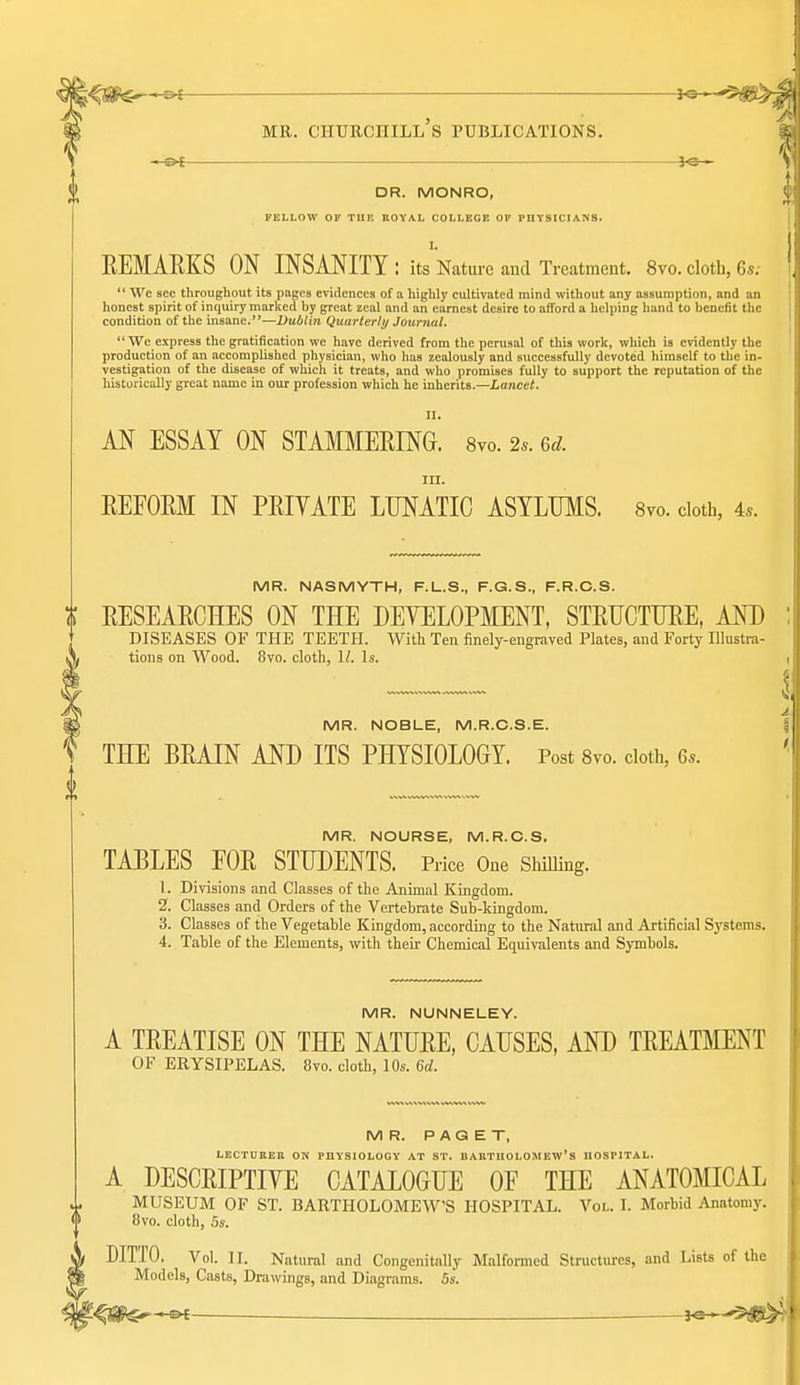 —©^ iO^ DR. MONRO, FELLOW 01' TIIK nOYAL COLLEGE OF PUYSICIANS. I. REMARKS ON INSANITY : its Natiu-c and Treatment. 8vo. cloth, 6s.-  We sec throughout its pages evidences of ii highly cultivated mind without any assumption, and an honest spirit of inquiry marked by great zeal and an earnest desire to afford a helping hand to benefit the condition of the insane.—Dublin Quarterly Journal,  Wc express the gratification we have derived from the perusal of this work, which is evidently the production of an accomplished physician, who has zealously and successfully devoted himself to the in- vestigation of the disease of which it treats, and who promises fully to support the reputation of the historically great name in our profession which he inherits.—Lancet. II. AN ESSAY ON STAMMERING. Svo. 2.. 6^. III. REFORM IN PRIYATE LUNATIC ASYLUMS. 8vo. cloth, 4.. MR. NASMYTH, F.L.S., F.G.S., F.R.C.S. t RESEARCHES ON THE DEYELOPMENT, STRUCTURE, AND ] DISEASES OF THE TEETH. With Ten finely-engraved Plates, and Forty Illustra- \ tions on Wood. Svo. cloth, \l. \s. MR. NOBLE, M.R.C.S.E. THE BRAIN AND ITS PHYSIOLOGY. Post Svo. cloth, 6*. MR. NOURSE, M.R.C.S. TABLES FOR STUDENTS. Price One Shilling. 1. Divisions and Classes of the Animal Kingdom. 2. Classes and Orders of the Vertebrate Sub-kingdom. 3. Classes of the Vegetable Kingdom, according to the Natural and Artificial Systems. 4. Table of the Elements, with their Chemical Equivalents and Symbols. MR. NUNNELEY. A TREATISE ON THE NATURE, CAUSES, AND TREATMENT OF ERYSIPELAS. Svo. cloth, 10s. 6d. MR. PAGET, LECTDKEB ON PUYSIOLOGY AT ST. BABTIIOLOMEW'S UOSPITAL. A DESCRIPTIYE CATALOGUE OF THE ANATOMICAL MUSEUM OF ST. BARTHOLOMEW'S HOSPITAL. Vol. I. Morbid Anatomy. Svo. cloth, 5s. DITTO. Vol. n. Natural and Congenitnlly Malformed Structures, and Lists of the Models, Casts, Drawings, and Diagrams. 5s. je-^-'5i0^