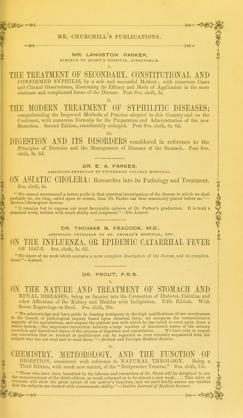 . MR. LANQSTON PARKER, SUEGEON TO QUEEN's HOSPITAL, UIUMINGIIAM. 1. THE TREATMENT OF SECONDARY, CONSTITUTIONAL AND CONFIRMED SYPHILIS, by a safe and successful Method ; with numerous Cases and Clinical Observations, illustrating its Efficacy and Mode of Application in the more obstinate and complicated fonus of the Disease. Post 8vo. cloth, 5s. ir. THE MODERN TREATMENT OF SYPHILITIC DISEASES; comprehending the Improved Methods of Practice adopted in this Country and on the Continent, with numerous Formulae for the Preparation and Administration of the new Remedies. Second Edition, considerably enlarged. Post 8vo. cloth, 6s. 6d. III. DIGESTION AND ITS DISORDERS considered in reference to the Principles of Dietetics and the Management of Diseases of the Stomach. Post 8vo. cloth, 3s. 6d. DR. E. A. PARKES, ASSISTANT-PHYSICIAN TO UNIVERSITY COLLEGE HOSPITAL. ON ASIATIC CHOLERA: Researches into its Pathology and Treatment. Bvo. cloth, 6s.  We cannot recommend a better guide in that practical investigation of the disease to which we shall probably be, ere long, called upon to return, than Dr. Parkes has thus seasonably placed before us.— Meaico-Chirurgical Review.  It remains but to express our most favourable opinion of Dr. Parkes's production. It is tnUy a practical work, written with much ability and judgment.—T/ie Lancet. DR. THOMAS B. PEACOCK, M.D., ASSISTANT-PHYSICIAN TO ST. THOMAS'S HOSPITAL, ETC. ON THE INFLUENZA, OR EPIDEMIC CATARRHAL FEYER OF 1847-8. 8vo. cloth, 5s. 6£/.  We know of no work which contains a more complete description of the disease, and its complica- tions.—Lancet. DR. PROUT, F.R.S. I. ON THE NATURE AND TREATMENT OF STOMACH AND RENAL DISEASES; being an Inquiry into the Connection of Diabetes, Calculus, and other Affections of the Kidney and Bladder with Indigestion. Fifth Edition. With Seven Engravings on Steel. 8vo. cloth, 20s.  We acknowledge and have pride in bearing testimony to the high qualifications of our countryman in the branch of pathological inquiry baaed upon chemical facts; wc recognise the comprehensive sagacity of his speculations, and respect the patient zeal with which he has toiled to erect upon these a stable system,—thi; important connection between a large number of disordered states of the urinary secretion and disordered states of the process of digestion and iissimilation. . . . We have only to repeat our conviction that no student or practitioner can be regarded as even tolerably acquainted with the subject who has not read and re-read them.—Britiiih and Foreign Medical Review. II. CHE:\[ISTRY, METEOROLOGY, AND THE FUNCTION OF pIGKSTIO.N, considered with reference to NATURAL THEOLOGY. Being a Third Edition, with much new matter, of the Bridgewater Treatise. 8vo. cloth, 16s.  Those who have been benefited by the labours and researches of Dr. Prout will be delighted to see the announcement of the third edition, so much enlarged as to be almost a new work. . .. This table of contents will show the great extent of our author's inquiries, and we need hardly assure our readers that the subjects are treated with consummate ability.—Dublin Journal of Medical Science.