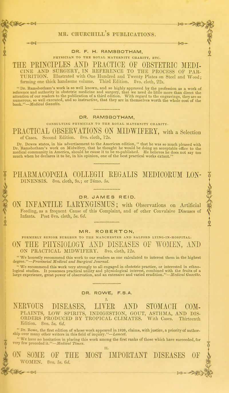 '-^t —— MR. Churchill's publications. — fe- DR. F. H. RAMSBOTHAM, PUYSICIAN TO THE ROYAL MATERNITY CUARITY, ETC. THE PRINCIPLES AND PRACTICE OF OBSTETRIC MEDI- CINE AND SURGERY, IN REFERENCE TO THE PROCESS OF PAR- TURITION. lUiistratecl with One Hundred and Twenty Plates on Steel and Wood; forming one thick hiuidsome volume. Third Edition. 8vo. cloth, 22s.  Ur. Ramsbotham's work is so well known, and so highly approved by the profession as a work of reference and authority in obstetric medicine and surgery, that we need do little more than direct the attention of our readers to the publication of a third edition. With regard to the engravings, they are so numerous, so well executed, and so instructive, that they are in themselves worth the whole cost of the hook.—Medical Gaxette. DR. RAMSBOTHAM, CONSULTING PHYSICIAN TO TUE ROYAL MATERNITY CHARITY. PRACTICAL OBSERYATIONS ON MIDWIFERY, with a Selection of Cases. Second Edition. 8vo. cloth, 12s. Dr. Dewes states, in his advertisement to the American edition,  that he was so much pleased with Dr. Ramsbotham's work on Midwifery, that he thought he would be doing an acceptable otBce to the medical community in America, should he cause it to be re-published. He believes he does not say too much when he declares it to be, in bis opinion, one of the best practical works extant. PHARMACOPEIA COLLEGE REGALIS MEDICORUM LON- DINENSIS. 8vo. cloth, 9s.; or 24mo. 5s. ON INFANTILE LAETNGISMUS ; with Observations on Ai-tificial Feeding, as a frequent Cause of this Complaint, and of other Convulsive Diseases of In&nts. Post Bvo. cloth, 5s. 6d. MR. ROBERTON, FORMERLY SENIOR SURGEON TO THE MANCHESTER AND SALFORD LYING-IN-HOSPITAL. ON THE PHYSIOLOGY AND DISEASES OF WOMEN, AND ON PRACTICAL MIDWIFERY. 8vo. cloth, I2s.  We honestly recommend this work to our readers as one calculated to interest them in the highest degree.—Prouincial Medical and Surgical Journal.  We recommend this work very strongly to all engaged in obstetric practice, or interested in ethno- logical studies. It possesses practical utility and physiological interest, combined with the fruits of a large experience, great power of observation, and an extensive and varied erudition.—Medical Gazette. DR. ROWE, F.S.A. NERYOTJS DISEASES, LIYER AND STOMACH COM- PLAINTS, LOW SPIRITS, INDIGESTION, GOUT, ASTHMA, AND DIS- ORDERS PRODUCED BY TROPICAL CLIMATES. With Cases. Thirteenth E<lition. 8vo. 5s. (id.  Dr. Howe, the first edition of whose work appeared in 1820, claims, with justice, a priority of author- ship over many other writers in this field of imiuiry.—Lancet.  We have no hesitation in placing this work among the first ranks of those which have succeeded, for very few preceded it.—Medical Times. ON SO^IE OF THE MOST IMPORTMT DISEASES OF WO.MEN. Bvo. 5». Gd.