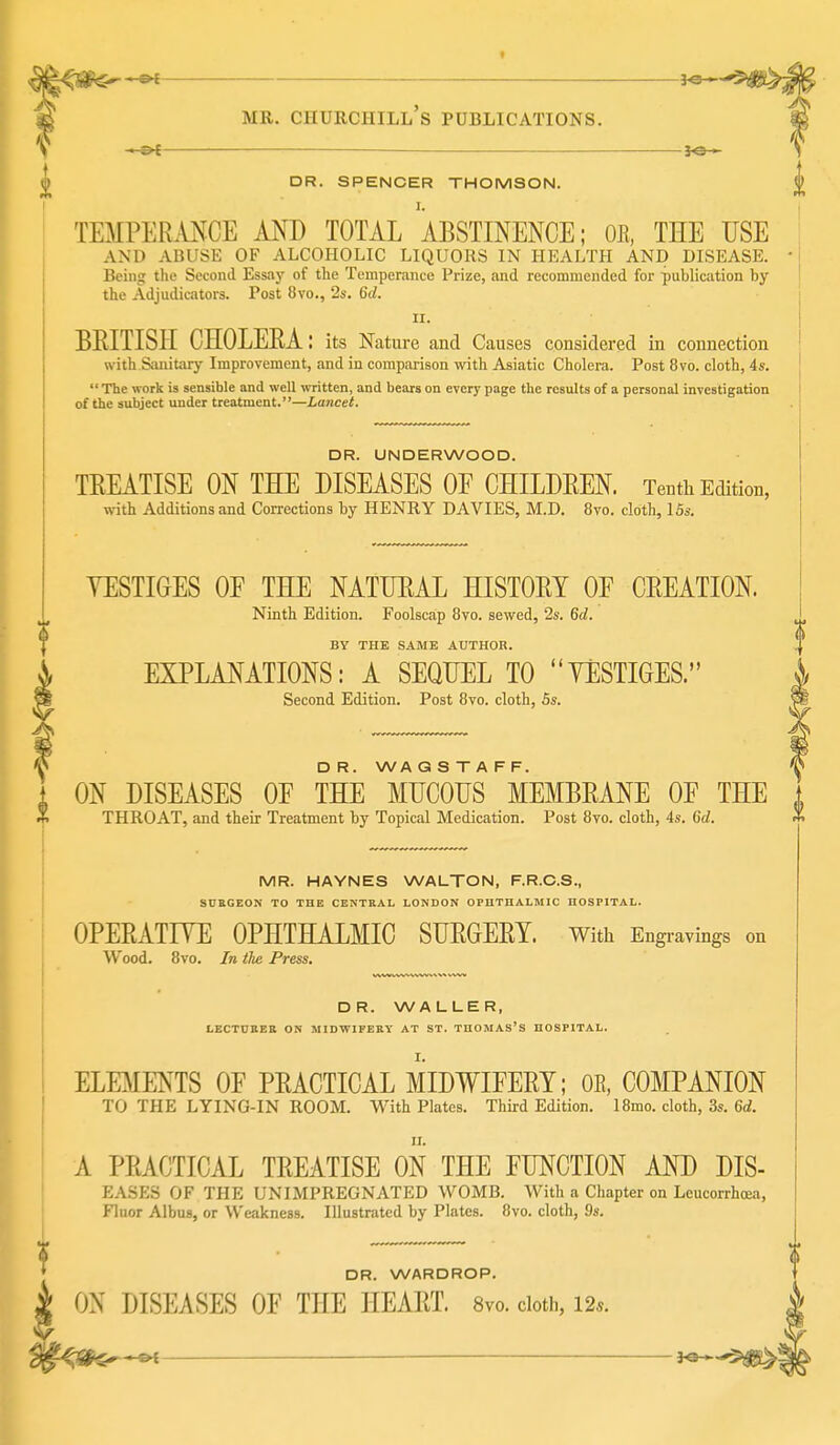 ^ DR. SPENCER THOMSON. I. TEMPERMCE AND TOTAL ABSTINENCE; OE, THE USE AND ABUSE OF ALCOHOLIC LIQUORS IN HEALTH AND DISEASE. • ^ Being the Second Essay of the Temperance Prize, and recommended for publication by the Adjudicators. Post 8vo., 2s. 6d. 11. i BRITISH CHOLERA; its Nature and Causes considered in connection ! with Sanitary Improvement, and in comparison with Asiatic Cholera. Post 8vo. cloth, 4s. ]  The work is sensible and well written, and bears on every page the results of a personal investigation I of the subject under treatment.''—Lancet. DR. UNDERWOOD. TREATISE ON THE DISEASES OF CHILDREN. Tenth Edition, with Additions and Corrections by HENRY DAVIES, M.D. 8vo. cloth, ISs. YESTIGES OF THE NATURAL HISTORY OF CREATION. Ninth Edition. Foolscap 8vo. sewed, 2s. 6d. BY THE SAME AUTHOR. EXPLANATIONS: A SEQUEL TO YESTIGES. Second Edition. Post 8vo. cloth, 6s. D R. WA G S T A F F. ON DISEASES OF THE MUCOUS MEMBRANE OF THE THROAT, and their Treatment by Topical Medication. Post 8vo. cloth, 4s. 6d. MR. HAYNES WALTON, F.R.C.S., SURGEON TO THE CENTRAL LONDON OPUTHALMIC HOSPITAL. OPERATFTE OPHTHALMIC SURGERY. With Engravings on Wood. 8vo. In the Press. DR. WALLER, LECTDBEB ON MIDWIFEEY AT ST. TUOMAS'S HOSPITAL. ELEMENTS OF PRACTICAL MIDWIFERY; OE, COMPANION TO THE LYING-IN ROOM. With Plates. Third Edition. 18mo. cloth, 3s. 6d. A PRACTICAL TREATISE ON THE FUNCTION AND DIS- EASES OF THE UNIMPREGNATED WOMB. With a Chapter on Leucorrhcea, Fluor Albus, or Weakness. Illustrated by Plates. 8vo. cloth, 9s. DR. WARDROP. ON DISEASES OF THE HEART. 8vo. cloth, 12*.