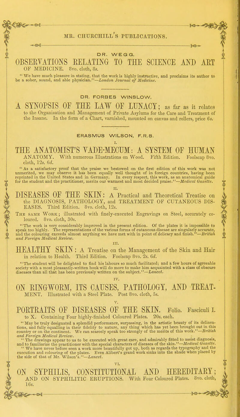 --©4 — DR. WEQQ. OBSERVATIONS EELATING TO THE SCIENCE AND AET OF MEDICINE. 8vo. cloth, 8s.  We have much pleasure in stating, that the work is highly inatructive, and proclaims its author to be a sober, sound, and able physician.*'—London Journal Medicine, DR. FORBES WINSLOW. A SYNOPSIS OE THE LAW OF LUNACY; as far as it relates to the Organization and Management of Private Asylums for the Care and Treatment of the Insane. In the form of a Chart, varnished, mounted on canvas and rollers, price 6s. ERASMUS WILSON, F.R.S. THE ANATOMIST'S YADE-MECUM: A SYSTEM OF HUMAN ANATOMY. With numerous Illustrations on Wood. Fifth Edition. Foolscap 8vo. cloth, 12s. fid.  As a satisfactory proof that the praise we bestowed on the first edition of this work was not unmerited, we may observe it has been equally well thought of in foreign countries, having been reprinted in the United States and in Germany. In every respect, this work, as an anatomical guide for the student and the practitioner, merits our warmest and most decided praise.—Medical Gazette. II. DISEASES OF THE SKIN: A Practical and Theoretical Treatise on the DIAGNOSIS, PATHOLOGY, and TREATMENT OF CUTANEOUS DIS- EASES. Third Edition. Bvo. cloth, 12s. The same Work ; illustrated with fmely-executed Engravings on Steel, accurately co- loured. 8vo. cloth, 30s. The work is very considerably improved in the present edition. Of the plates it is impossible to speak too highly. The representations of the various forms of cutaneous disease are singularly accurate, and the colouring exceeds almost anything we have met with in point of deUcacy and finish.—British and Foreign Medical Review. III. HEALTHY SKIN : a Treatise on the Management of the Skin and Hak in relation to Health. Third Edition. Foolscap Bvo. 2s. 6d.  The student will be delighted to find his labours so much facilitated; and a few hours of agreeable society with a most pleasantly-written book will do more to make him acquainted with a class of obscure diseases than all that has been previously written on the subject.—Lancet. IV. ON EINOWORM, ITS CAUSES, PATHOLOGY, AND TEEAT- MENT. Illustrated with a Steel Plate. Post 8vo. cloth, 6s. V. POETEAITS OF DISEASES OF THE SKIN. FoHo. Fasciculi i. to X. Containing Four highly-finished Coloured Plates. 20s. each.  May be truly designated a splendid performance, surpassing, in the artistic beauty of its delinea- tions, and fully equalling in their fidelity to nature, any thing which has yet been brought out in this country or on the continent. Wc can scarcely speak too strongly of the merits of this work.—British and Foreign Medical Review.  The drawings appear to us to be executed with great care, and admirably fitted to assist diagnosis, and to familiarize the practitioner with the special characters of diseases of the skin.—Medical Gazette.  We have never before seen a work more beautifully got up, both as regards the typography and the execution and colouring of the plates. Even Alibert's grand work sinks into the shade when placed by the side of that of Mr. Wilson's.—Lancet. VI. ON SYPHILIS, CONSTITUTIONAL AND HEREDITAEY; AND ON SYPHILITIC ERUPTIONS. With Four Coloured Plates. 8vo. cloth, 16s.