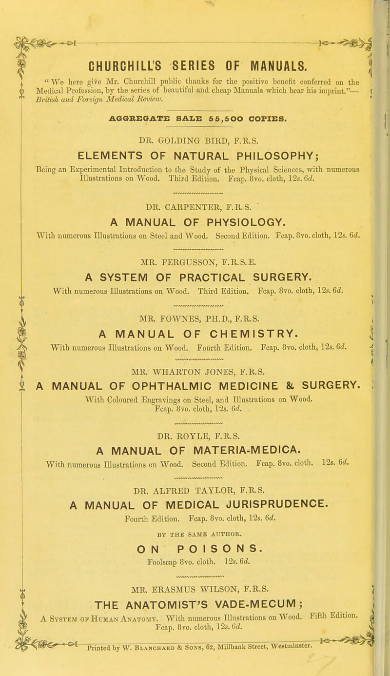 -. J«- CHURCHILL'S SERIES OF MANUALS. |  We here give Mr. Churchill public thanks for the positive henefit conferred on the Medical Profession, hy the series of beautiful and cheap Manuals which bear his imprint.— ( Uritish and Forciyn Medical Review. ' AGaREGATE SAZiE 65,500 COPIES. DR. GOLDING BIRD, F.R.S. ELEMENTS OF NATURAL PHILOSOPHY; Being an Experimental Introduction to the Study of the Physical Sciences, with numerous Illustrations on Wood. Third Edition. Fcap. Uvo. cloth, 12s. 6(/. DR. CARPENTER, F.R.S. A MANUAL OF PHYSIOLOGY. With numerous Illustrations on Steel and Wood. Second Edition. Fcap. 8vo. cloth, 12s. Gd. MR. FERGUSSON, F.R.S.E. A SYSTEM OF PRACTICAL SURGERY. With numerous Illustrations on Wood. Third Edition. Fcap. 8vo. cloth, 12s. 6(/. I MR. FOWNES, PH.D., F.R.S. , A MANUAL OF CHEMISTRY. I With numerous Illustrations on Wood. Fourth Edition. Fcap. 8vo. cloth, 12s. Sd. \ 3 < MR. WHARTON JONES, F.R.S. \ MANUAL OF OPHTHALMIC MEDICINE & SURGERY. \ With Coloured Engravings on Steel, and Illustrations on Wood. Fcap. Bvo. cloth, 12s. 6d. DR. ROYLE, F.R.S. A MANUAL OF MATERIA-MEDICA. With numerous Illustrations on Wood. Second Edition. Fcap. 8vo. cloth. 12s. 6(/. DR. ALFRED TAYLOR, F.R.S. A MANUAL OF MEDICAL JURISPRUDENCE. Fourth Edition. Fcap. 8vo. cloth, 12s. 6rf. BY THE SAME AUTHOR. ON POISONS. Foolscap 8vo. cloth. 12s. 6<i. MR. ERASMUS WILSON, F.R.S. J THE ANATOMIST'S VADE-MECUM; i A System OF Human Anatomy. With numerous Illustrations on Wood. Fifth Edition. | Fcap. 8vo. cloth, I2s. U. Printed by W. Blanchabd & Sons, 62, Millbank Street, Westminster. ' ^ ^^tlS^^