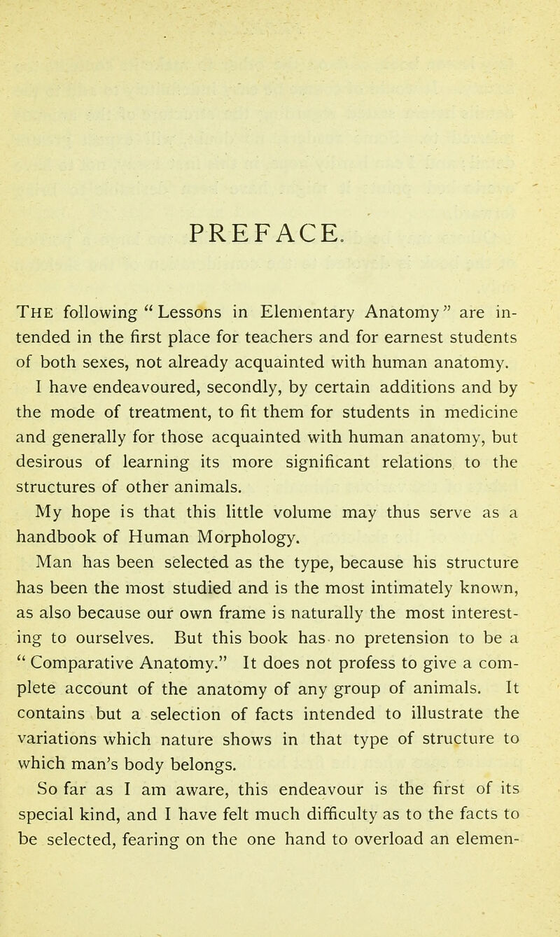 PREFACE. The following  Lessons in Elementary Anatomy are in- tended in the first place for teachers and for earnest students of both sexes, not already acquainted with human anatomy. I have endeavoured, secondly, by certain additions and by the mode of treatment, to fit them for students in medicine and generally for those acquainted with human anatomy, but desirous of learning its more significant relations to the structures of other animals. My hope is that this little volume may thus serve as a handbook of Human Morphology. Man has been selected as the type, because his structure has been the most studied and is the most intimately known, as also because our own frame is naturally the most interest- ing to ourselves. But this book has no pretension to be a  Comparative Anatomy. It does not profess to give a com- plete account of the anatomy of any group of animals. It contains but a selection of facts intended to illustrate the variations which nature shows in that type of structure to which man's body belongs. So far as I am aware, this endeavour is the first of its special kind, and I have felt much difficulty as to the facts to be selected, fearing on the one hand to overload an elemen-