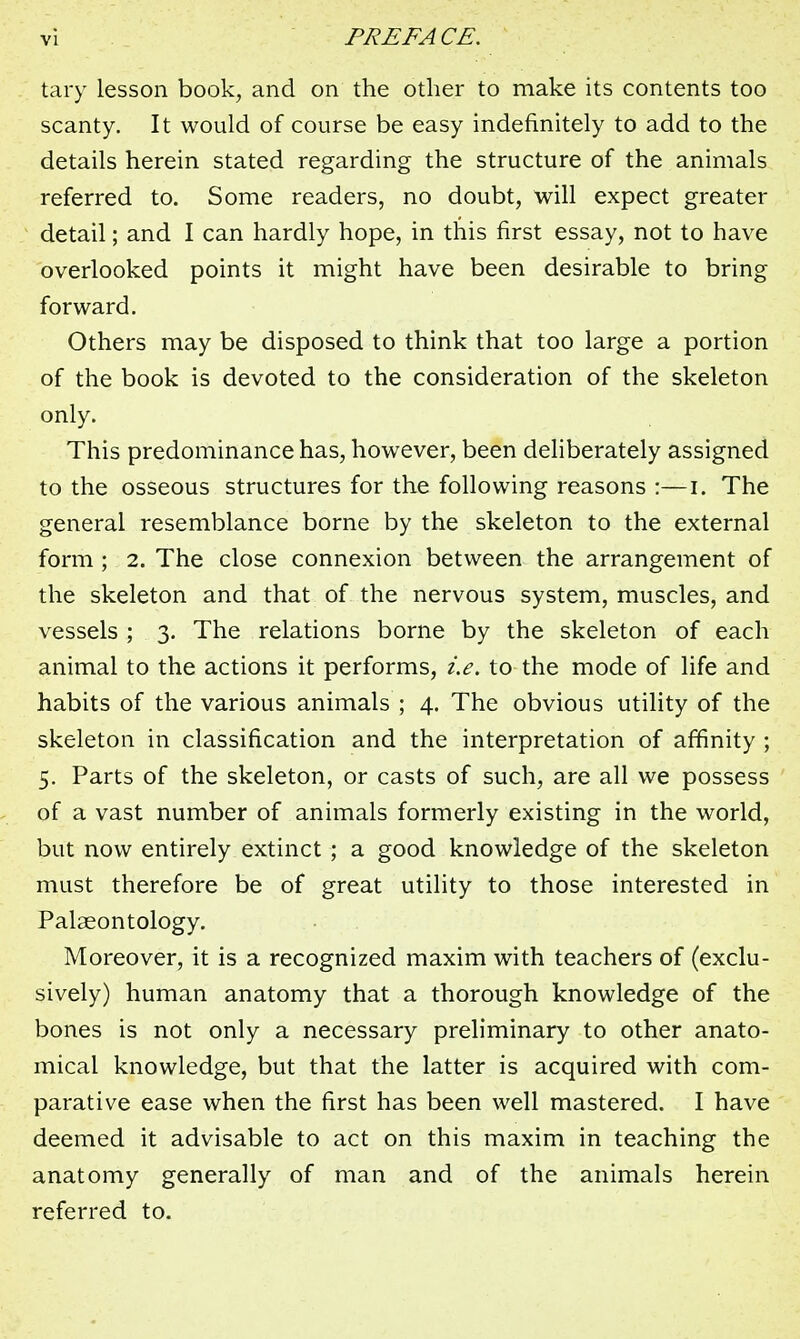 tary lesson book, and on the other to make its contents too scanty. It would of course be easy indefinitely to add to the details herein stated regarding the structure of the animals referred to. Some readers, no doubt, will expect greater detail; and I can hardly hope, in this first essay, not to have overlooked points it might have been desirable to bring forward. Others may be disposed to think that too large a portion of the book is devoted to the consideration of the skeleton only. This predominance has, however, been deliberately assigned to the osseous structures for the following reasons :—i. The general resemblance borne by the skeleton to the external form ; 2. The close connexion between the arrangement of the skeleton and that of the nervous system, muscles, and vessels ; 3. The relations borne by the skeleton of each animal to the actions it performs, i.e. to the mode of life and habits of the various animals ; 4. The obvious utility of the skeleton in classification and the interpretation of affinity ; 5. Parts of the skeleton, or casts of such, are all we possess of a vast number of animals formerly existing in the world, but now entirely extinct ; a good knowledge of the skeleton must therefore be of great utility to those interested in Palaeontology. Moreover, it is a recognized maxim with teachers of (exclu- sively) human anatomy that a thorough knowledge of the bones is not only a necessary preliminary to other anato- mical knowledge, but that the latter is acquired with com- parative ease when the first has been well mastered. I have deemed it advisable to act on this maxim in teaching the anatomy generally of man and of the animals herein referred to.