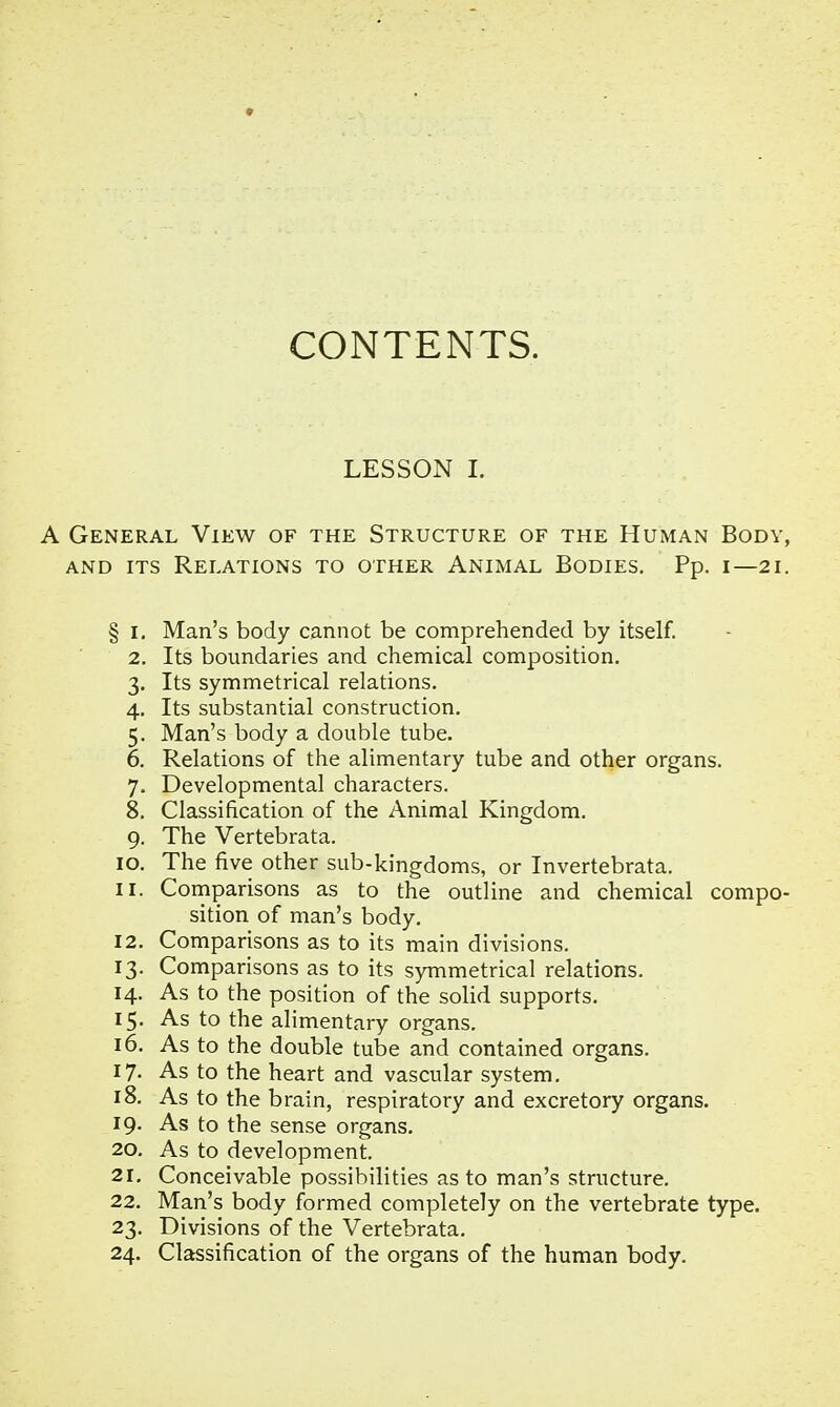 CONTENTS. LESSON I. A General View of the Structure of the Human Body, and its Relations to other Animal Bodies. Pp. i—21. § 1. Man's body cannot be comprehended by itself. 2. Its boundaries and chemical composition. 3. Its symmetrical relations. 4. Its substantial construction. 5. Man's body a double tube. 6. Relations of the alimentary tube and other organs. 7. Developmental characters. 8. Classification of the Animal Kingdom. 9. The Vertebrata. 10. The five other sub-kingdoms, or Invertebrata. 11. Comparisons as to the outline and chemical compo- sition of man's body. 12. Comparisons as to its main divisions. 13. Comparisons as to its symmetrical relations. 14. As to the position of the solid supports. 15. As to the alimentary organs. 16. As to the double tube and contained organs. 17- As to the heart and vascular system. 18. As to the brain, respiratory and excretory organs. 19. As to the sense organs. 20. As to development. 21. Conceivable possibilities as to man's structure. 22. Man's body formed completely on the vertebrate type. 23. Divisions of the Vertebrata. 24. Classification of the organs of the human body.