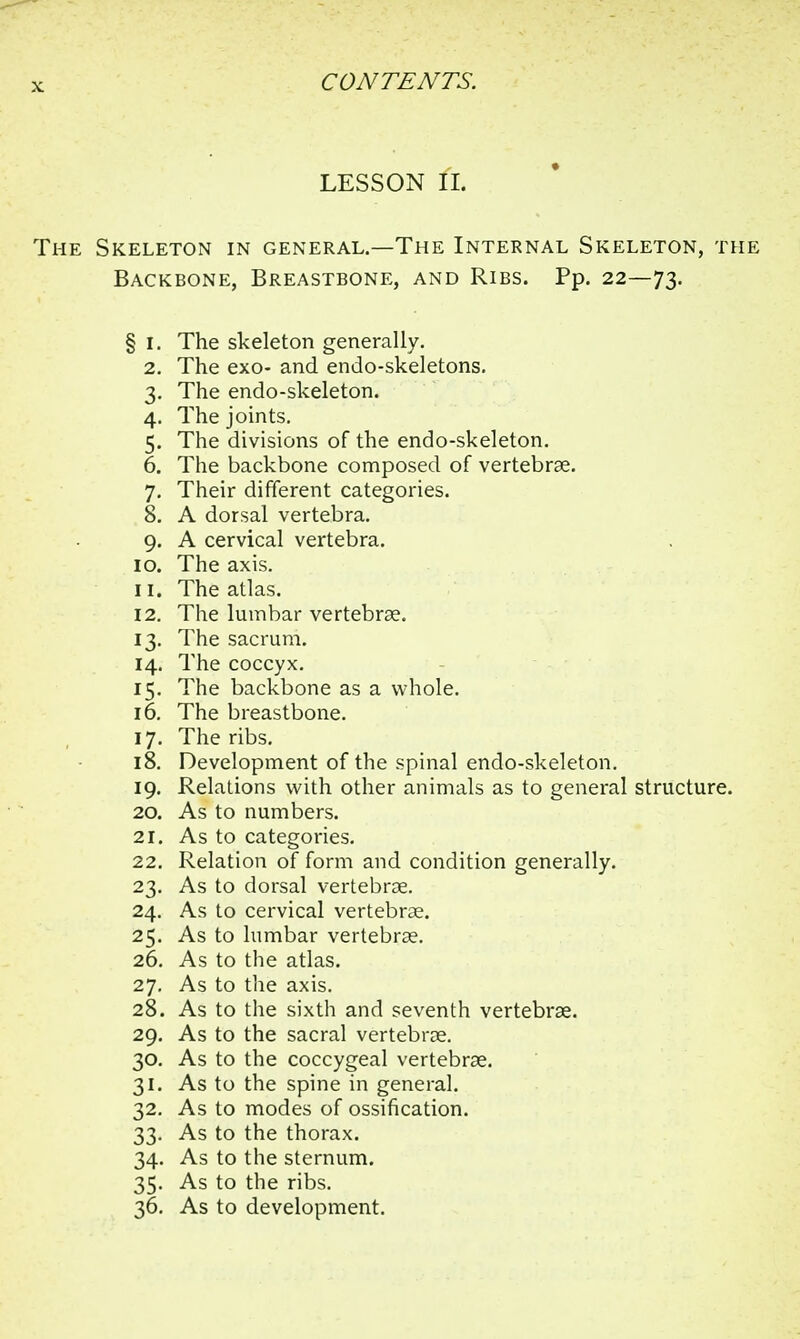 LESSON II. The Skeleton in general.—The Internal Skeleton, the Backbone, Breastbone, and Ribs. Pp. 22—73. § 1. The skeleton generally. 2. The exo- and endo-skeletons. 3. The endo-skeleton. 4. The joints. 5. The divisions of the endo-skeleton. 6. The backbone composed of vertebrae. 7. Their different categories. 8. A dorsal vertebra. 9. A cervical vertebra. 10. The axis. 11. The atlas. 12. The lumbar vertebrae. 13. The sacrum. 14. The coccyx. 15. The backbone as a whole. 16. The breastbone. 17. The ribs. 18. Development of the spinal endo-skeleton. 19. Relations with other animals as to general structure. 20. As to numbers. 21. As to categories. 22. Relation of form and condition generally. 23. As to dorsal vertebrae. 24. As to cervical vertebrae. 25. As to lumbar vertebrae. 26. As to the atlas. 27. As to the axis. 28. As to the sixth and seventh vertebrae. 29. As to the sacral vertebrae. 30. As to the coccygeal vertebrae. 31. As to the spine in general. 32. As to modes of ossification. 33. As to the thorax. 34. As to the sternum. 35. As to the ribs.