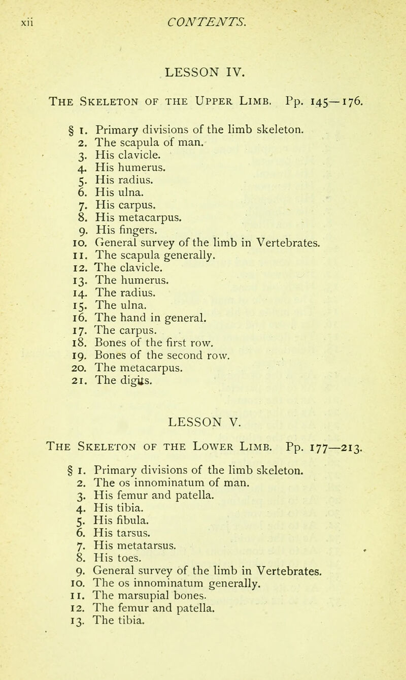 LESSON IV. The Skeleton of the Upper Limb. Pp. 145—176. § 1. Primary divisions of the limb skeleton. 2. The scapula of man. 3. His clavicle. 4. His humerus. 5. His radius. 6. His ulna. 7. His carpus. 8. His metacarpus. 9. His fingers. 10. General survey of the limb in Vertebrates. 11. The scapula generally. 12. The clavicle. 13. The humerus. 14. The radius. 15. The ulna. 16. The hand in general. 17. The carpus. 18. Bones of the first row. 19. Bones of the second row. 20. The metacarpus. 21. The digiis. LESSON V. The Skeleton of the Lower Limb. Pp. 177—213. § I. Primary divisions of the limb skeleton. 2. The os innominatum of man. 3. His femur and patella. 4. His tibia. 5. His fibula. 6. His tarsus. 7. His metatarsus. 8. His toes. 9. General survey of the limb in Vertebrates. 10. The os innominatum generally. 11. The marsupial bones. 12. The femur and patella. 13. The tibia.