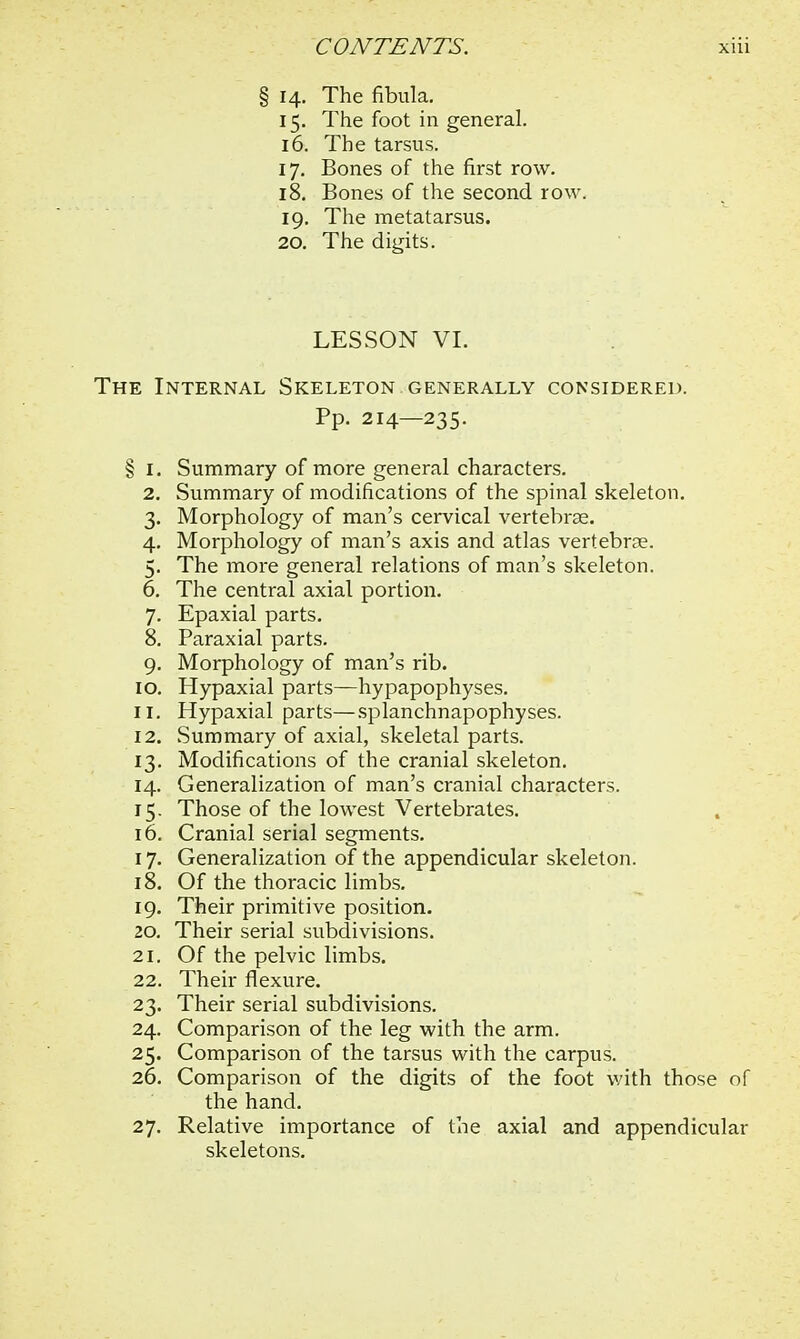 i 14. The fibula. 15. The foot in general. 16. The tarsus. 17. Bones of the first row. 18. Bones of the second row 19. The metatarsus. 20. The digits. LESSON VI. The Internal Skeleton generally considered. Pp. 214—235. § 1. Summary of more general characters. 2. Summary of modifications of the spinal skeleton. 3. Morphology of man's cervical vertebras. 4. Morphology of man's axis and atlas vertebras. 5. The more general relations of man's skeleton. 6. The central axial portion. 7. Epaxial parts. 8. Paraxial parts. 9. Morphology of man's rib. 10. Hypaxial parts—hypapophyses. 11. Hypaxial parts—splanchnapophyses. 12. Summary of axial, skeletal parts. 13. Modifications of the cranial skeleton. 14. Generalization of man's cranial characters. 15. Those of the lowest Vertebrates. 16. Cranial serial segments. 17. Generalization of the appendicular skeleton. 18. Of the thoracic limbs. 19. Their primitive position. 20. Their serial subdivisions. 21. Of the pelvic limbs. 22. Their flexure. 23. Their serial subdivisions. 24. Comparison of the leg with the arm. 25. Comparison of the tarsus with the carpus. 26. Comparison of the digits of the foot with those of the hand. 27. Relative importance of the axial and appendicular skeletons.