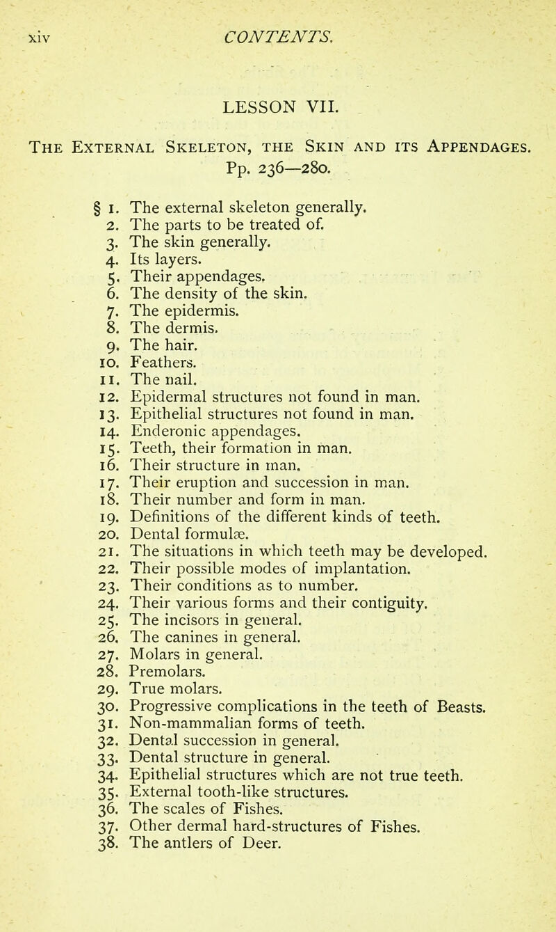 LESSON VII. The External Skeleton, the Skin and its Appendages. Pp. 236—280. § 1. The external skeleton generally. 2. The parts to be treated of. 3. The skin generally. 4. Its layers. 5. Their appendages. 6. The density of the skin. 7. The epidermis. 8. The dermis. 9. The hair. 10. Feathers. 11. The nail. 12. Epidermal structures not found in man. 13. Epithelial structures not found in man. 14. Enderonic appendages. 15. Teeth, their formation in man. 16. Their structure in man. 17. Their eruption and succession in man. 18. Their number and form in man. 19. Definitions of the different kinds of teeth. 20. Dental formulae. 21. The situations in which teeth may be developed. 22. Their possible modes of implantation. 23. Their conditions as to number. 24. Their various forms and their contiguity. 25. The incisors in general. 26. The canines in general. 27. Molars in general. 28. Premolars. 29. True molars. 30. Progressive complications in the teeth of Beasts. 31. Non-mammalian forms of teeth. 32. Dental succession in general. 33. Dental structure in general. 34. Epithelial structures which are not true teeth. 35. External tooth-like structures. 36. The scales of Fishes. 37. Other dermal hard-structures of Fishes. 38. The antlers of Deer.