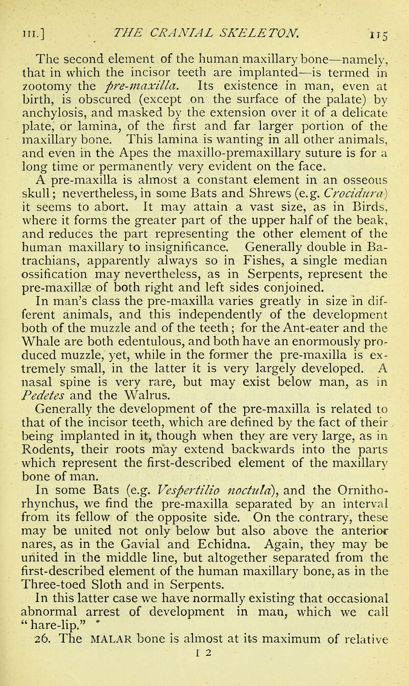 The second element of the human maxillary bone—namely, that in which the incisor teeth are implanted—is termed in zootomy the pre-maxilla. Its existence in man, even at birth, is obscured (except on the surface of the palate) by anchylosis, and masked by the extension over it of a delicate plate, or lamina, of the first and far larger portion of the maxillary bone. This lamina is wanting in all other animals, and even in the Apes the maxillo-premaxillary suture is for a long time or permanently very evident on the face. A pre-maxilla is almost a constant element in an osseous skull; nevertheless, in some Bats and Shrews (e.g. Crocidura) it seems to abort. It may attain a vast size, as in Birds, where it forms the greater part of the upper half of the beak, and reduces the part representing the other element of the human maxillary to insignificance. Generally double in Ba- trachians, apparently always so in Fishes, a single median ossification may nevertheless, as in Serpents, represent the pre-maxillse of both right and left sides conjoined. In man's class the pre-maxilla varies greatly in size in dif- ferent animals, and this independently of the development both of the muzzle and of the teeth; for the Ant-eater and the Whale are both edentulous, and both have an enormously pro- duced muzzle, yet, while in the former the pre-maxilla is ex- tremely small, in the latter it is very largely developed. A nasal spine is very rare, but may exist below man, as in Pedetes and the Walrus. Generally the development of the pre-maxilla is related to that of the incisor teeth, which are defined by the fact of their being implanted in it, though when they are very large, as in Rodents, their roots may extend backwards into the parts which represent the first-described element of the maxillary bone of man. In some Bats (e.g. Vespertilio noctuld), and the Ornitho- rhynchus, we find the pre-maxilla separated by an interval from its fellow of the opposite side. On the contrary, these may be united not only below but also above the anterior nares, as in the Gavial and Echidna. Again, they may be united in the middle line, but altogether separated from the first-described element of the human maxillary bone, as in the Three-toed Sloth and in Serpents. In this latter case we have normally existing that occasional abnormal arrest of development in man, which we call  hare-lip. * 26. The MALAR bone is almost at its maximum of relative I 2
