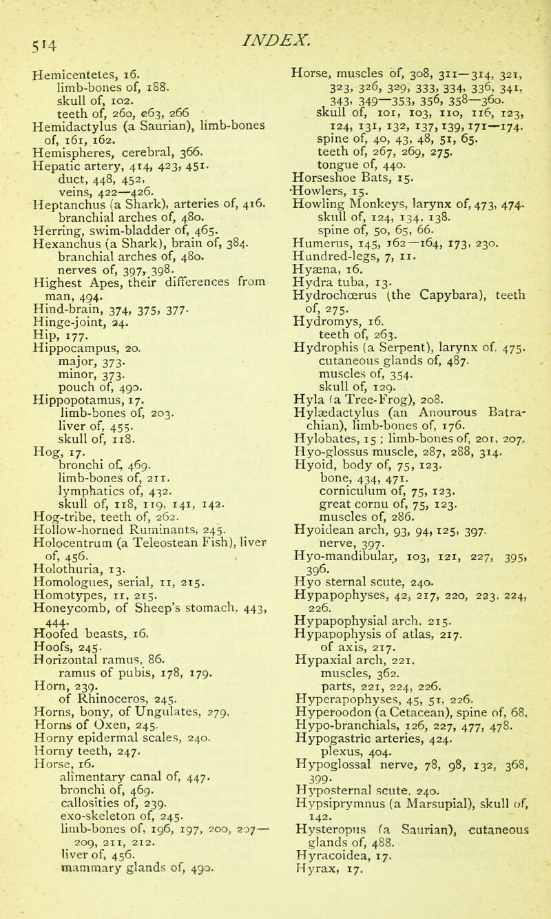 Hemicentetes, 16. limb-bones of, 188. skull of, 102. teeth of, 260, G63, 266 Hemidactylus (a Saurian), limb-bones of, 161, 162. Hemispheres, cerebral, 366. Hepatic artery, 414, 423, 451. duct, 448, 452, veins, 422—426. Heptanchus (a Shark), arteries of, 416. branchial arches of, 480. Herring, swim-bladder of, 465. Hexanchus (a Shark), brain of, 384. branchial arches of, 480. nerves of, 397, 398. Highest Apes, their differences from man, 494. Hind-brain, 374, 375, 377- Hinge-joint, 24. Hip, 177. Hippocampus, 20. major, 373. minor, 373. pouch of, 490. Hippopotamus, 17. limb-bones of, 203. liver of, 455. skull of, 118. Hog, 17. bronchi of, 469. limb-bones of, 211. lymphatics of, 432. skull of, 118, 119, 141, 142. Hog-tribe, teeth of, 262. Hollow-horned Ruminants, 245. Holocentrum (a Teleostean Fish), liver of, 456. Holothuria, 13. Homologues, serial, 11, 215. Homotypes, 11, 215. Honeycomb, of Sheep's stomach, 443, 444. Hoofed beasts, 16. Hoofs, 245. Horizontal ramus, 86. ramus of pubis, 178, 179. Horn, 239. of Rhinoceros, 245. Horns, bony, of Ungulates, 279. Horns of Oxen, 245. Horny epidermal scales, 240. Horny teeth, 247. Horse, 16. alimentary canal of, 447. bronchi of, 469. callosities of, 239. exo-skeleton of, 245. limb-bones of, 196, 197, 200, 207— 209, 211, 212. liver of, 456. mammary glands of, 490. Horse, muscles of, 308, 311—314, 321, 323, 326, 329, 333, 334, 336, 341, , 343. 349—353, 356, 358—360. skull of, ior, 103, 110, 116, 123, 124, 131, 132, 137,139,171—174. spine of, 40, 43, 48, 51, 65. teeth of, 267, 269, 275. tongue of, 440. Horseshoe Bats, 15. •Howlers, 15. Howling Monkeys, larynx of, 473, 474. skull of, 124, 134, 138. spine of, 50, 65, 66. Humerus, 145, 162—164, 173, 230. Hundred-legs, 7, 11. Hysena, 16. Hydra tuba, 13. Hydrochcerus (the Capybara), teeth of, 275. Hydromys, 16. teeth of, 263. Hydrophis (a Serpent), larynx of, 475. cutaneous glands of, 487. muscles of, 354. skull of, 129. Hyla (a Tree-Frog), 208. Hylaedactylus (an Anourous Batra- chian), limb-bones of, 176. Hylobates, 15 ; limb-bones of, 201, 207. Hyo-glossus muscle, 287, 288, 314. Hyoid, body of, 75, 123. bone, 434, 471. corniculum of, 75, 123. great cornu of, 75, 123. muscles of, 286. Hyoidean arch, 93, 94,125, 397. nerve, 397. Hyo-mandibular, 103, 121, 227, 395, 396. Hyo sternal scute, 240. Hypapophyses, 42, 217, 220, 233. 224, 226. Hypapophysial arch. 215. Hypapophysis of atlas, 217. of axis, 217. Hypaxial arch, 221. muscles, 362. parts, 221, 224, 226. Hyperapophyses, 45, 51. 226. Hyperoodon (a Cetacean), spine of, 68. Hypo-branchials, 126, 227, 477, 478. Hypogastric arteries, 424. plexus, 404. Hypoglossal nerve, 78, 98, 132, 368, 399- H}'posternal scute, 240. Hypsiprymnus (a Marsupial), skull of; 142. Hysteropus fa Saurian), cutaneous glands of, 488. Hyracoidea, 17. Hyrax, 17.