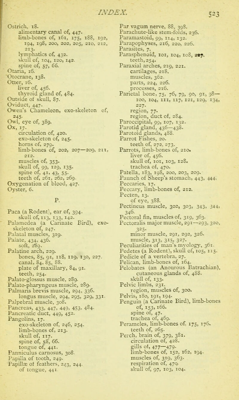 fS£>£X. 5-5 Otaria, 16. 0:..vra:-.e. i Otter, 16. Outside of skull, S7. Oviduct. 447. Owen's Chameleon, exo 245- Owl. eye of, 3S9. Ox, 17. circulation of. 420. exo-skeleton of, 245. limb-bones of, 202, 207—200, 211, Paca (a Rodent', ear of, 394. Palamedea (a~ Carinate Bird), exo- ep's stomach, 443, 444. bones of, 212. Panci Pang< ,469, ib-bones of. 175, 176.