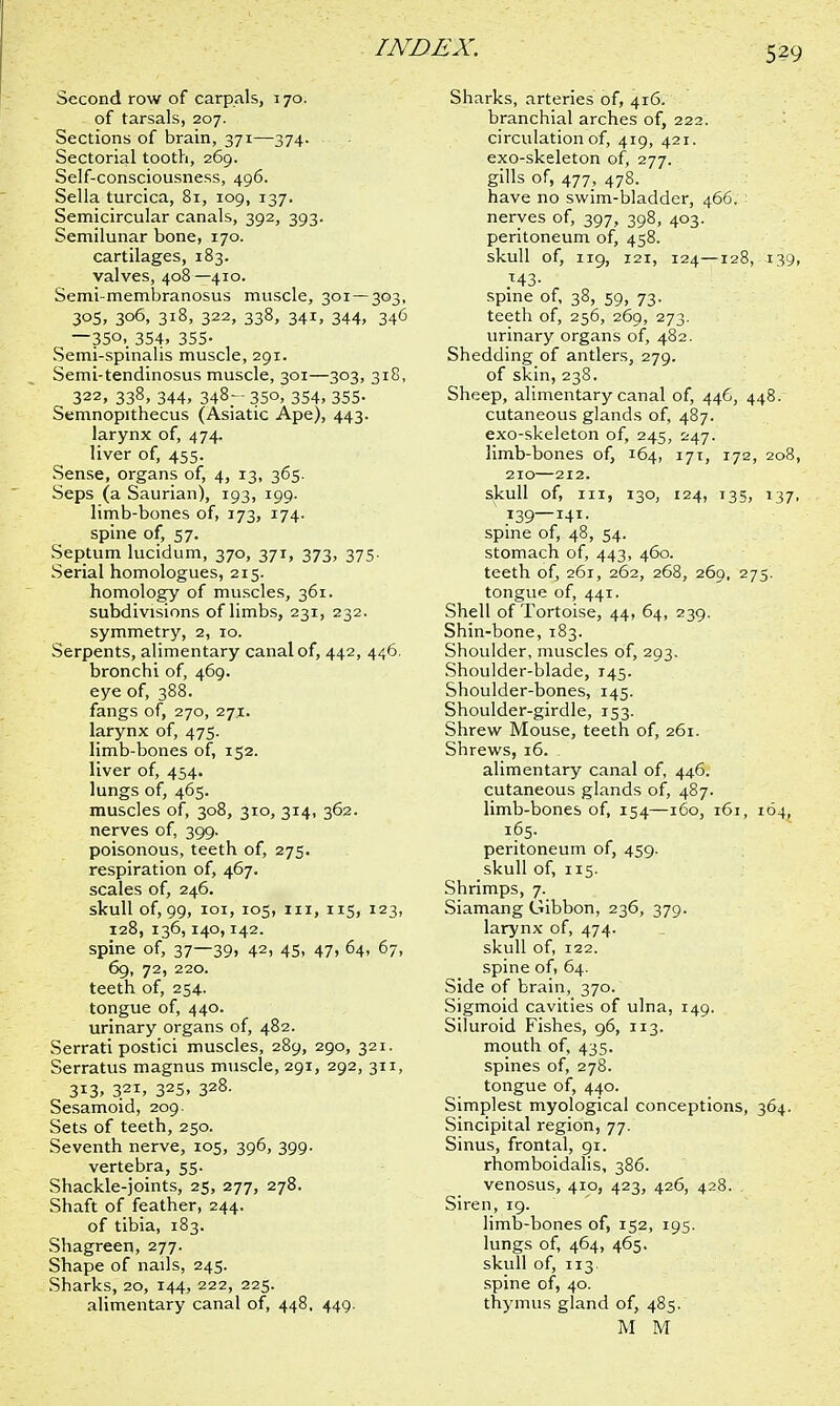 Second row of carpals, 170. of tarsals, 207. Sections of brain, 371—374. Sectorial tooth, 269. Self-consciousness, 496. Sella turcica, 81, 109, 137. Semicircular canals, 392, 393. Semilunar bone, 170. cartilages, 183. valves, 408—410. Semi-membranosus muscle, 301 — 303, 305, 306, 318, 322, 338, 341, 344, 346 -350, 354, 355- Semi-spmahs muscle, 291. Semi-tendinosus muscle, 301—303, 318, 322, 338, 344, 348- 350, 354, 355. Semnopithecus (Asiatic Ape), 443. larynx of, 474. liver of, 455. Sense, organs of, 4, 13, 365. Seps (a Saurian), 193, 199. limb-bones of, 173, 174. spine of, 57. Septum lucidum, 370, 371, 373, 375. Serial homologues, 215. homology of muscles, 361. subdivisions of limbs, 231, 232. symmetry, 2, 10. Serpents, alimentary canal of, 442, 446. bronchi of, 469. eye of, 388. fangs of, 270, 27*. larynx of, 475. limb-bones of, 152. liver of, 454. lungs of, 465. muscles of, 308, 310, 314, 362. nerves of, 399. poisonous, teeth of, 275. respiration of, 467. scales of, 246. skull of, 99, 101, 105, in, 115, 123, 128, 136,140,142. spine of, 37—39. 42> 45, 47> 64, 67, 69, 72, 220. teeth of, 254. tongue of, 440. urinary organs of, 482. Serrati postici muscles, 289, 290, 321. Serratus magnus muscle, 291, 292, 311, 3*3, 321, 325, 32§- Sesamoid, 209- Sets of teeth, 250. Seventh nerve, 105, 396, 399. vertebra, 55. Shackle-joints, 25, 277, 278. Shaft of feather, 244. of tibia, 183. Shagreen, 277. Shape of nails, 245. Sharks, 20, 144, 222, 225. alimentary canal of, 448, 449. Sharks, arteries of, 416. branchial arches of, 222. circulation of, 419, 421. exo-skeleton of, 277. gills of, 477, 478. have no swim-bladder, 466. nerves of, 397, 398, 403. peritoneum of, 458. skull of, 119, 121, 124—128, 139, *43- spine of, 38, 59, 73. teeth of, 256, 269, 273. urinary organs of, 482. Shedding of antlers, 279. of skin, 238. Sheep, alimentary canal of, 446, 448. cutaneous glands of, 487. exo-skeleton of, 245, 247. limb-bones of, 164, 171, 172, 208, 210—212. skull of, in, 130, 124, 135, 137, 139—141. spine of, 48, 54. stomach of, 443, 460. teeth of, 261, 262, 268, 269, 275. tongue of, 441. Shell of Tortoise, 44, 64, 239. Shin-bone, 183. Shoulder, muscles of, 293. Shoulder-blade, 145. Shoulder-bones, 145. Shoulder-girdle, 153. Shrew Mouse, teeth of, 261. Shrews, 16. . alimentary canal of, 446. cutaneous glands of, 487. limb-bones of, 154—160, 161, 164, 165. peritoneum of, 459. skull of, 115. Shrimps, 7. Siamang Gibbon, 236, 379. larynx of, 474. skull of, 122. spine of, 64. Side of brain, 370. Sigmoid cavities of ulna, 149. Siluroid Fishes, 96, 113. mouth of, 435. spines of, 278. tongue of, 440. Simplest myological conceptions, 364. Sincipital region, 77. Sinus, frontal, 91. rhomboidalis, 386. venosus, 410, 423, 426, 428. Siren, 19. limb-bones of, 152, 195. lungs of, 464, 465. skull of, 113 spine of, 40. thymus gland of, 485. M M