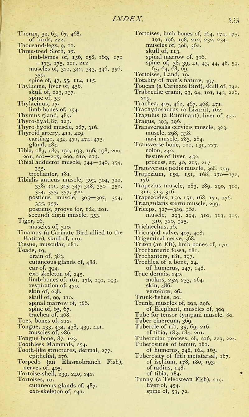 Thorax, 32, 63, 67, 468. of birds, 222. Thousand-legs, 9, 11. Three-toed Sloth, 17. limb-bones of, 156, 158, 169, 171 — 173, 175, 211, 212. muscles of, 321, 342, 343, 346, 356, 359- spine of, 47, 55, 114, 115. Thylacine, liver of, 456. skull of, 123, 137. spine of, 53. Thylacinus, 17. limb-bones of, 194. Thymus gland, 485. Thyro-hyal, 87, 123. Thyro-hyoid muscle, 287, 316. Thyroid artery, 411, 429. cartilage, 434, 471, 474, 475. gland, 484. Tibia, 183, 187, 190, 193, 196, 198, 200, 201, 203—205, 209, 210, 213. Tibial adductor muscle, 344—346, 354, 355- trochanter, 181. Tibialis amicus muscle, 303, 304, 322, 338, 34i, 345. 347. 348, 35o—352> 354. 355. 357, 3°o- posticus muscle, 305—307, 354, 355, 357- posticus, groove for, 184, 201. secundi digiti muscle, 353. Tiger, 16. muscles of, 310. Tinamus (a Carinate Bird allied to the Ratitae), skull of, no. Tissue, muscular, 281. Toads, 19, brain of, 383. cutaneous glands of, 488. ear of, 394. exo-skeleton of, 245. limb-bones of, 161, 176, 191, 193. respiration of, 470. skin of, 238. skull of, 99, no. spinal marrow of, 3S6. spine of, 65, 67. trachea of, 468. Toes, bones of, 212. Tongue, 433, 434, 438, 439, 441. muscles of, 286. Tongue-bone, 87, 123. Toothless Mammals, 254. Tooth-like structures, dermal, 277. epithelial, 276. Torpedo (an Elasmobranch Fish), nerves of, 405. Tortoise-shell, 239, 240, 242. Tortoises, 10. cutaneous glands of, 487. exo-skeleton of, 241. Tortoises, limb-bones of, 164, 174, 175, 191, 196, 198, 212, 232, 234. muscles of, 308, 362. skull of, 113. spinal marrow of, 316. spine of, 38, 39, 41, 43, 44, 48, 59, 63, 64, 68, 69. Tortoises, Land, 19. Totality of man's nature, 497. Toucan (a Carinate Bird), skull of, 142. Trabecular cranii, 93, 94, 101,143, 226, 229. Trachea, 407, 462, 467, 468, 471. Trachydosaurus (a Lizard), 162. Tragulus (a Ruminant), liver of, 455. Tragus, 393, 396. Transversalis cervicis muscle, 323. muscle, 298, 338. nasi muscle, 283, 284. Transverse bone, 121, 131, 227. colon, 442. fissure of liver, 452. process, 27, 40, 215, 217. Transversus pedis muscle, 308, 359. Trapezium, 150, 151, 168, 170—172, 176. Trapezius muscle, 283, 289, 290, 310, 3, 313.316. Trapezoides, 150, 151, 168, 171, 176. Triangularis sterni muscle, 299. Triceps, 327—329, 362. muscle, 293, 294, 310, 313, 315, 316, 320, 325. Tnchaechus, 16. Tricuspid valve, 407, 408. Trigeminal nerve, 368. Triton (an Eft), limb-bones of, 170. Trochanteric fossa, 181. Trochanters, 181, 197. Trochlea of a bone, 24. of humerus, 147, 148. True dermis, 240. molars, 252, 253, 264. skin, 486. vertebrae, 26. Trunk-fishes, 20. Trunk, muscles of, 292, 296. of Elephant, muscles of, 309 Tube for tensor tympani muscle, 80. Tuber cinereum, 369. Tubercle of rib, 35, 69, 216. of tibia, 183, 184, 201. Tubercular process, 28, 216, 223, 224. Tuberosities of femur, 181. of humerus, 148, 164, 165. Tuberosity of fifth metatarsal, 187. of ischium, 178, 180, 193. of radius, 148. of tibia, 184. Tunny (a Teleostean Fish), 2iq. liver of, 454. spine of, 53, 72.