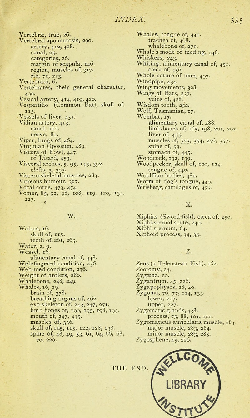 53 5 Vertebrae, true, 26. Vertebral aponeurosis, 290. artery, 412, 418. canal, 25. categories, 26. margin of scapula, 146. region, muscles of, 317. rib, 71, 223. Vertebrata, 6. Vertebrates, their general character, 490. Vesical artery, 414, 419, 420. Vespertilio (Common Bat), skull of, 115- Vessels of liver, 451. Vidian artery, 413. canal, no. nerve, 81. Viper, lungs of, 464. Virginian Opossum, 489. Viscera of Fowl, 447. of Lizard, 453. Visceral arches, 5, 95, 143, 392. clefts, 5, 393. Viscero-skeletal muscles, 283. Vitreous humour, 387. Vocal cords, 473, 474. Vomer, 85, 91, 98, 108, 119, 120, 134, 227. ^ W. Walrus, 16. skull of, 115. teeth of, 261, 263. Water, 2, 9. Weasel, 16. alimentary canal of, 448. Web-fingered condition, 236. Web-toed condition, 236. Weight of antlers, 280. Whalebone, 248, 249. Whales, 16, 19. brain of, 378.- breathing organs of, 462. exo-skeleton of, 243,247, 271. limb-bones of, 190, 195, 198, 199. mouth of, 247, 435. muscles of, 336. skull of, 11-8, 115, 122,128, 138. spine of, 48, 49, 53, 61, 64, 66, 68, 70, 220. Whales, tongue of, 441. trachea of, 4G8. whalebone of, 271. Whale's mode of feeding, 248. Whiskers, 243. Whiting, alimentary canal of, 450. caeca of, 450. Whole nature of man, 497. Windpipe, 434. Wing movements, 328. Wings of Bats, 237. veins of, 428. Wisdom tooth, 252. Wolf, Tasmanian, 17. Wombat, 17. alimentary canal of, 488. limb-bones of, 165, 198, 201, 202. liver of, 455. muscles of, 353, 354, 256, 357. spine of, 53. stomach of, 445. Woodcock, 132, 139. Woodpecker, skull of, 120, 124. tongue of, 440. Woolffian bodies, 481. Worm of dog's tongue, 440. Wrisberg, cartilages of, 473. X. Xiphias (Sword-fish), caeca of, 450. Xiphi-sternal scute, 240. Xiphi-sternum, 64. Xiphoid process, 34, 35. Z. Zeus (a Teleostean Fish), 162. Zootomy, 24. Zygaena, 20. Zygantrum, 45, 226. Zygapophyses, 28, 40. Zygoma, 76, 77, 114, 133. lower, 227. upper, 227. Zygomatic glands, 438. process, 75, 88, 101, 102. Zygomaticus auricularis muscle, 284. major muscle, 283, 284. minor muscle, 283, 285. Zygosphene, 45, 226.