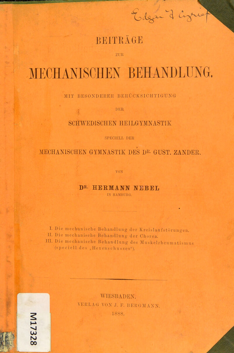 BEITRÄGE ZUR MECHANISCHEN BEHANDLUNG. MIT BESONDERER BERÜCKSICHTIGUNG DER ■« SCHWEDISCHEN HEILGYMNASTIK SPECIELL DER MECHANISCHEN GYMNASTIK DES D^- GUST. ZANDER. VON DR HERMANN NEBEL IN HAMBUIiG. I. Die mechanische Behandlung der Kreislaufstörungen. II. Die mechanische Behandlung der Chorea. HI. Die mechanische Behandlung des Muskelrheumatisnius (speciell des „Hexenschusses). WIESBADEN. VERLAG VON J. F. BERGM.VNN. 1888. VI 00