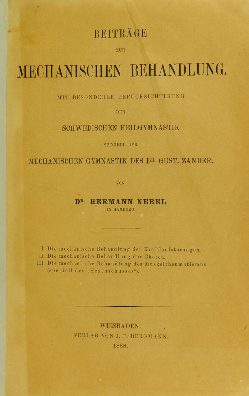 BEITRÄGE ZUR MECHANISCHEN BEHANDLUNG. MIT BESONDERER BERÜCKSICHTIGUNG DER SCHWEDISCHEN HEILGYMNASTIK SPECIELL DER MECHANISCHEN GYMNASTIK DES D^- GUST. ZANDER. VON DK HERMANN NEBEL IN HAMBURG. I. Die mechanische Behandlung der Kreislaufstörungen. II. Die mechanische Behandlung der Chorea. III. Die mechanische Behandlung des Muskelrheumatismus (speciell des ^Hexenschusses). WIESBADEN. VERLAG VON J. F. BERGMANN. 1888.